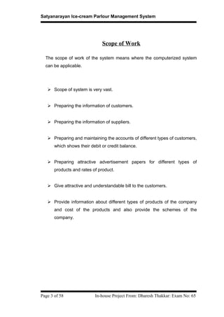 Satyanarayan Ice-cream Parlour Management System
Scope of Work
The scope of work of the system means where the computerized system
can be applicable.
 Scope of system is very vast.
 Preparing the information of customers.
 Preparing the information of suppliers.
 Preparing and maintaining the accounts of different types of customers,
which shows their debit or credit balance.
 Preparing attractive advertisement papers for different types of
products and rates of product.
 Give attractive and understandable bill to the customers.
 Provide information about different types of products of the company
and cost of the products and also provide the schemes of the
company.
Page 3 of 58 In-house Project From: Dharesh Thakkar: Exam No: 65
 