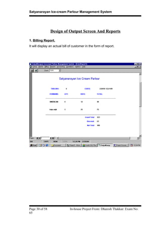 Satyanarayan Ice-cream Parlour Management System
Design of Output Screen And Reports
1. Billing Report.
It will display an actual bill of customer in the form of report.
Page 30 of 58 In-house Project From: Dharesh Thakkar: Exam No:
65
 