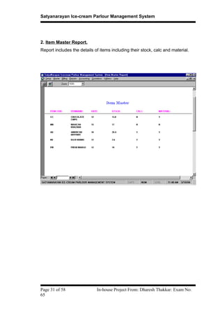 Satyanarayan Ice-cream Parlour Management System
2. Item Master Report.
Report includes the details of items including their stock, calc and material.
Page 31 of 58 In-house Project From: Dharesh Thakkar: Exam No:
65
 