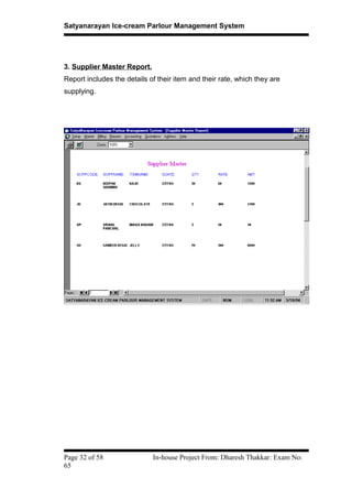 Satyanarayan Ice-cream Parlour Management System
3. Supplier Master Report.
Report includes the details of their item and their rate, which they are
supplying.
Page 32 of 58 In-house Project From: Dharesh Thakkar: Exam No:
65
 