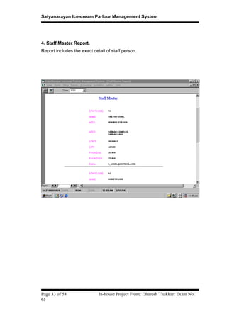 Satyanarayan Ice-cream Parlour Management System
4. Staff Master Report.
Report includes the exact detail of staff person.
Page 33 of 58 In-house Project From: Dharesh Thakkar: Exam No:
65
 