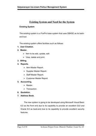 Satyanarayan Ice-cream Parlour Management System
Existing System and Need for the System
Existing System
The existing system is a FoxPro base system that uses DBASE as its back-
end tool.
The existing system offers facilities such as follows:
1. User Creation.
2. Master.
 Item to be add, update, edit
 View, delete and print.
3. Billing.
4. Reports.
 Item Master Report.
 Supplier Master Report.
 Staff Master Report.
 Customer Master Report.
5. Accounting.
 Master.
 Transaction.
6. Quotation.
7. Address Book.
The new system is going to be developed using Microsoft Visual Basic
6.0 as the front end due to its capability to provide an excellent GUI and
Oracle 9.0 as back-end due to its capability to provide excellent security
features.
Page 4 of 58 In-house Project From: Dharesh Thakkar: Exam No: 65
 