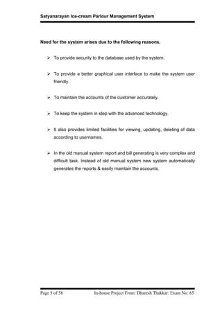 Satyanarayan Ice-cream Parlour Management System
Need for the system arises due to the following reasons.
 To provide security to the database used by the system.
 To provide a better graphical user interface to make the system user
friendly.
 To maintain the accounts of the customer accurately.
 To keep the system in step with the advanced technology.
 It also provides limited facilities for viewing, updating, deleting of data
according to usernames.
 In the old manual system report and bill generating is very complex and
difficult task. Instead of old manual system new system automatically
generates the reports & easily maintain the accounts.
Page 5 of 58 In-house Project From: Dharesh Thakkar: Exam No: 65
 