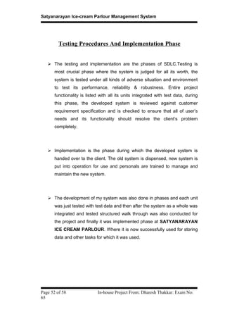 Satyanarayan Ice-cream Parlour Management System
Testing Procedures And Implementation Phase
 The testing and implementation are the phases of SDLC.Testing is
most crucial phase where the system is judged for all its worth, the
system is tested under all kinds of adverse situation and environment
to test its performance, reliability & robustness. Entire project
functionality is listed with all its units integrated with test data, during
this phase, the developed system is reviewed against customer
requirement specification and is checked to ensure that all of user’s
needs and its functionality should resolve the client’s problem
completely.
 Implementation is the phase during which the developed system is
handed over to the client. The old system is dispensed, new system is
put into operation for use and personals are trained to manage and
maintain the new system.
 The development of my system was also done in phases and each unit
was just tested with test data and then after the system as a whole was
integrated and tested structured walk through was also conducted for
the project and finally it was implemented phase at SATYANARAYAN
ICE CREAM PARLOUR. Where it is now successfully used for storing
data and other tasks for which it was used.
Page 52 of 58 In-house Project From: Dharesh Thakkar: Exam No:
65
 