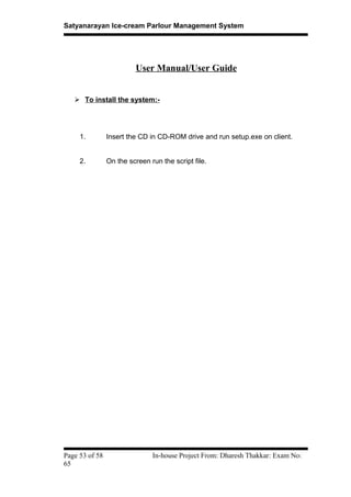 Satyanarayan Ice-cream Parlour Management System
User Manual/User Guide
 To install the system:-
1. Insert the CD in CD-ROM drive and run setup.exe on client.
2. On the screen run the script file.
Page 53 of 58 In-house Project From: Dharesh Thakkar: Exam No:
65
 