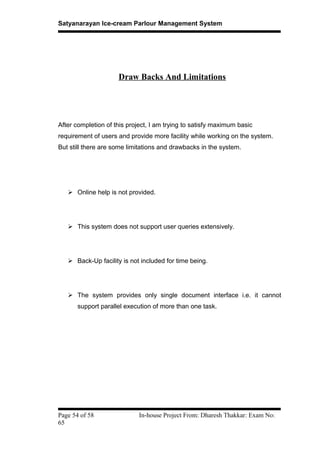 Satyanarayan Ice-cream Parlour Management System
Draw Backs And Limitations
After completion of this project, I am trying to satisfy maximum basic
requirement of users and provide more facility while working on the system.
But still there are some limitations and drawbacks in the system.
 Online help is not provided.
 This system does not support user queries extensively.
 Back-Up facility is not included for time being.
 The system provides only single document interface i.e. it cannot
support parallel execution of more than one task.
Page 54 of 58 In-house Project From: Dharesh Thakkar: Exam No:
65
 