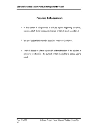 Satyanarayan Ice-cream Parlour Management System
Proposed Enhancements
 In this system it can possible to include reports regarding customer,
supplier, staff, items because in manual system it is not considered.
 It is also possible to maintain accounts related to Customer.
 There is scope of further expansion and modification in the system, if
any new need arises the current system is unable to satisfy user’s
need.
Page 55 of 58 In-house Project From: Dharesh Thakkar: Exam No:
65
 