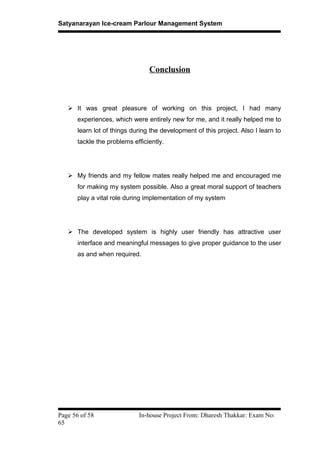 Satyanarayan Ice-cream Parlour Management System
Conclusion
 It was great pleasure of working on this project, I had many
experiences, which were entirely new for me, and it really helped me to
learn lot of things during the development of this project. Also I learn to
tackle the problems efficiently.
 My friends and my fellow mates really helped me and encouraged me
for making my system possible. Also a great moral support of teachers
play a vital role during implementation of my system
 The developed system is highly user friendly has attractive user
interface and meaningful messages to give proper guidance to the user
as and when required.
Page 56 of 58 In-house Project From: Dharesh Thakkar: Exam No:
65
 