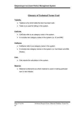 Satyanarayan Ice-cream Parlour Management System
Glossary of Technical Terms Used
TableNo.
 Tableno is for which table the item has been sold.
 Table no is used for billing in the system.
CatCode.
 CatCode refer to as category code in the system.
 In includes two category codes in the system (i.e. IC and MK)
CatName.
 CatName refer to as category name in the system.
 It includes two category names in the system (i.e. Ice-Cream and Milk
Shake).
Calc.
 Calc stands for calculation in the system.
Material.
 Material is referred to as which material is used in making particular
item in Item Master.
Page 57 of 58 In-house Project From: Dharesh Thakkar: Exam No:
65
 