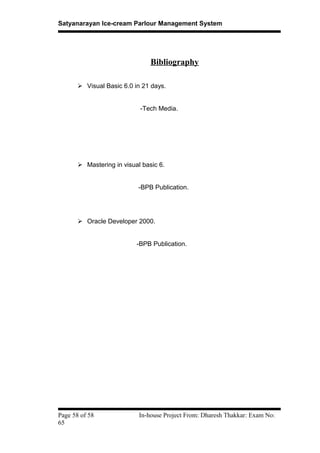 Satyanarayan Ice-cream Parlour Management System
Bibliography
 Visual Basic 6.0 in 21 days.
-Tech Media.
 Mastering in visual basic 6.
-BPB Publication.
 Oracle Developer 2000.
-BPB Publication.
Page 58 of 58 In-house Project From: Dharesh Thakkar: Exam No:
65
 