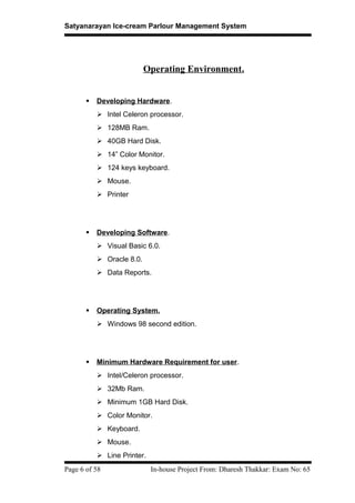 Satyanarayan Ice-cream Parlour Management System
Operating Environment.
 Developing Hardware.
 Intel Celeron processor.
 128MB Ram.
 40GB Hard Disk.
 14” Color Monitor.
 124 keys keyboard.
 Mouse.
 Printer
 Developing Software.
 Visual Basic 6.0.
 Oracle 8.0.
 Data Reports.
 Operating System.
 Windows 98 second edition.
 Minimum Hardware Requirement for user.
 Intel/Celeron processor.
 32Mb Ram.
 Minimum 1GB Hard Disk.
 Color Monitor.
 Keyboard.
 Mouse.
 Line Printer.
Page 6 of 58 In-house Project From: Dharesh Thakkar: Exam No: 65
 