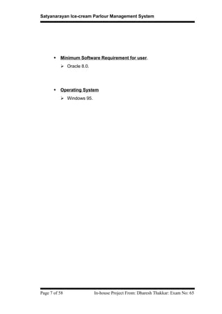 Satyanarayan Ice-cream Parlour Management System
 Minimum Software Requirement for user.
 Oracle 8.0.
 Operating System
 Windows 95.
Page 7 of 58 In-house Project From: Dharesh Thakkar: Exam No: 65
 
