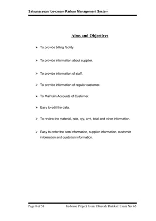 Satyanarayan Ice-cream Parlour Management System
Aims and Objectives
 To provide billing facility.
 To provide information about supplier.
 To provide information of staff.
 To provide information of regular customer.
 To Maintain Accounts of Customer.
 Easy to edit the data.
 To review the material, rate, qty, amt, total and other information.
 Easy to enter the item information, supplier information, customer
information and quotation information.
Page 8 of 58 In-house Project From: Dharesh Thakkar: Exam No: 65
 