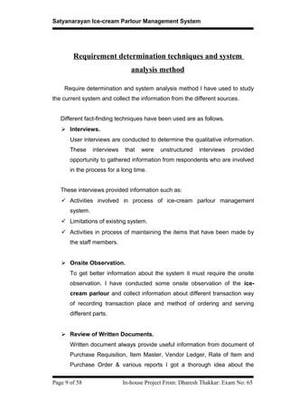 Satyanarayan Ice-cream Parlour Management System
Requirement determination techniques and system
analysis method
Require determination and system analysis method I have used to study
the current system and collect the information from the different sources.
Different fact-finding techniques have been used are as follows.
 Interviews.
User interviews are conducted to determine the qualitative information.
These interviews that were unstructured interviews provided
opportunity to gathered information from respondents who are involved
in the process for a long time.
These interviews provided information such as:
 Activities involved in process of ice-cream parlour management
system.
 Limitations of existing system.
 Activities in process of maintaining the items that have been made by
the staff members.
 Onsite Observation.
To get better information about the system it must require the onsite
observation. I have conducted some onsite observation of the ice-
cream parlour and collect information about different transaction way
of recording transaction place and method of ordering and serving
different parts.
 Review of Written Documents.
Written document always provide useful information from document of
Purchase Requisition, Item Master, Vendor Ledger, Rate of Item and
Purchase Order & various reports I got a thorough idea about the
Page 9 of 58 In-house Project From: Dharesh Thakkar: Exam No: 65
 