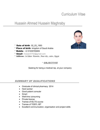 Curriculum Vitae
Hussein Ahmed Hussein Maghraby
* Date of birth : 02_03_1993
* Place of birth : kingdom of Saudi Arabia
* Mobile : +2 01009785809
* Email : hossen5752@gmail.com
* Address : 70 Zaker Hussein , Nasr city , cairo , Egypt
** OBJECTIVE
Seeking for being a medical rep. at your company
SUMMARY OF QUALIFICATIONS
• Graduate of clinical pharmacy 2014
• Hard worker
• Good patient consular
• Smart
• Well time consuming
• Private license
• Trainee of IELTS course
• Trainee of TOEFL IBT
• Excellent communication, organisation and project skills
 