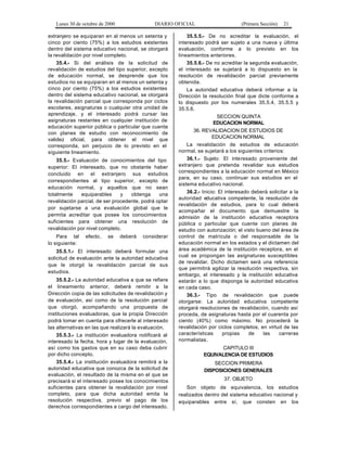 Lunes 30 de octubre de 2000 DIARIO OFICIAL (Primera Sección) 21
extranjero se equiparan en al menos un setenta y
cinco por ciento (75%) a los estudios existentes
dentro del sistema educativo nacional, se otorgará
la revalidación por nivel completo.
35.4.- Si del análisis de la solicitud de
revalidación de estudios del tipo superior, excepto
de educación normal, se desprende que los
estudios no se equiparan en al menos un setenta y
cinco por ciento (75%) a los estudios existentes
dentro del sistema educativo nacional, se otorgará
la revalidación parcial que corresponda por ciclos
escolares, asignaturas o cualquier otra unidad de
aprendizaje, y el interesado podrá cursar las
asignaturas restantes en cualquier institución de
educación superior pública o particular que cuente
con planes de estudio con reconocimiento de
validez oficial, para obtener el nivel que
corresponda, sin perjuicio de lo previsto en el
siguiente lineamiento.
35.5.- Evaluación de conocimientos del tipo
superior: El interesado, que no obstante haber
concluido en el extranjero sus estudios
correspondientes al tipo superior, excepto de
educación normal, y aquellos que no sean
totalmente equiparables y obtenga una
revalidación parcial, de ser procedente, podrá optar
por sujetarse a una evaluación global que le
permita acreditar que posee los conocimientos
suficientes para obtener una resolución de
revalidación por nivel completo.
Para tal efecto, se deberá considerar
lo siguiente:
35.5.1.- El interesado deberá formular una
solicitud de evaluación ante la autoridad educativa
que le otorgó la revalidación parcial de sus
estudios.
35.5.2.- La autoridad educativa a que se refiere
el lineamiento anterior, deberá remitir a la
Dirección copia de las solicitudes de revalidación y
de evaluación, así como de la resolución parcial
que otorgó, acompañando una propuesta de
instituciones evaluadoras, que la propia Dirección
podrá tomar en cuenta para ofrecerle al interesado
las alternativas en las que realizará la evaluación.
35.5.3.- La institución evaluadora notificará al
interesado la fecha, hora y lugar de la evaluación,
así como los gastos que en su caso deba cubrir
por dicho concepto.
35.5.4.- La institución evaluadora remitirá a la
autoridad educativa que conozca de la solicitud de
evaluación, el resultado de la misma en el que se
precisará si el interesado posee los conocimientos
suficientes para obtener la revalidación por nivel
completo, para que dicha autoridad emita la
resolución respectiva, previo el pago de los
derechos correspondientes a cargo del interesado.
35.5.5.- De no acreditar la evaluación, el
interesado podrá ser sujeto a una nueva y última
evaluación, conforme a lo previsto en los
lineamientos anteriores.
35.5.6.- De no acreditar la segunda evaluación,
el interesado se sujetará a lo dispuesto en la
resolución de revalidación parcial previamente
obtenida.
La autoridad educativa deberá informar a la
Dirección la resolución final que dicte conforme a
lo dispuesto por los numerales 35.5.4, 35.5.5 y
35.5.6.
SECCION QUINTA
EDUCACION NORMAL
36. REVALIDACION DE ESTUDIOS DE
EDUCACION NORMAL
La revalidación de estudios de educación
normal, se sujetará a los siguientes criterios:
36.1.- Sujeto: El interesado proveniente del
extranjero que pretenda revalidar sus estudios
correspondientes a la educación normal en México
para, en su caso, continuar sus estudios en el
sistema educativo nacional.
36.2.- Inicio: El interesado deberá solicitar a la
autoridad educativa competente, la resolución de
revalidación de estudios, para lo cual deberá
acompañar el documento que demuestre la
admisión de la institución educativa receptora
pública o particular que cuente con planes de
estudio con autorización; el visto bueno del área de
control de matrícula o del responsable de la
educación normal en los estados y el dictamen del
área académica de la institución receptora, en el
cual se propongan las asignaturas susceptibles
de revalidar. Dicho dictamen será una referencia
que permitirá agilizar la resolución respectiva, sin
embargo, el interesado y la institución educativa
estarán a lo que disponga la autoridad educativa
en cada caso.
36.3.- Tipo de revalidación que puede
otorgarse: La autoridad educativa competente
otorgará resoluciones de revalidación, cuando así
proceda, de asignaturas hasta por el cuarenta por
ciento (40%) como máximo. No procederá la
revalidación por ciclos completos, en virtud de las
características propias de las carreras
normalistas.
CAPITULO III
EQUIVALENCIA DE ESTUDIOS
SECCION PRIMERA
DISPOSICIONES GENERALES
37. OBJETO
Son objeto de equivalencia, los estudios
realizados dentro del sistema educativo nacional y
equiparables entre sí, que consten en los
 