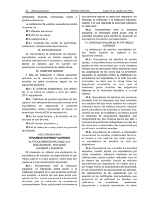 22 (Primera Sección) DIARIO OFICIAL Lunes 30 de octubre de 2000
certificados, diplomas, constancias, títulos o
grados académicos.
La declaración de estudios equivalentes podrá
otorgarse por:
37.1.- Niveles educativos;
37.2.- Ciclos escolares;
37.3.- Asignaturas, o
37.4.- Cualquier otra unidad de aprendizaje
existente en el sistema educativo nacional.
38. IMPROCEDENCIA
Es improcedente la declaración de estudios
equivalentes cuando se solicite respecto de
estudios realizados en el extranjero o respecto de
planes de estudios que no cuenten con
autorización o reconocimiento de validez oficial.
39. CRITERIOS BASICOS
A falta de disposición o criterio específico
aplicable, en la resolución de equivalencia de
estudios se podrá considerar alguno de los
siguientes aspectos:
39.1.- El contenido programático, que deberá
ser en al menos un setenta y cinco por ciento
(75%) equiparable;
39.2 Tratándose de estudios parciales del tipo
superior, con excepción de educación normal, en la
equivalencia por asignaturas el contenido
programático deberá representar al menos un
sesenta por ciento (60%) de equiparación;
39.3.- La carga horaria y la duración de los
estudios de que se trate;
39.4.- El número de créditos, o
39.5.- Las tablas de correspondencia que emita
la Dirección.
SECCION SEGUNDA
TIPOS MEDIO SUPERIOR Y SUPERIOR
40. PROCEDIMIENTO APLICABLE A LA
EDUCACION DEL TIPO MEDIO
SUPERIOR Y SUPERIOR
El interesado en obtener una declaración de
equivalencia de estudios correspondientes al tipo
medio superior o al tipo superior, podrá optar por
sujetarse a los procedimientos siguientes:
40.1.- Procedimiento ante la institución
educativa: El interesado podrá acudir a la
institución educativa en la que pretenda continuar
sus estudios, a efecto de que ésta emita una
opinión técnica, misma que enviará a la autoridad
educativa para la resolución de equivalencia
correspondiente. Dicha opinión será una referencia
que permitirá agilizar la resolución respectiva, sin
embargo, el interesado y la institución educativa
estarán a lo que disponga la autoridad educativa
en cada caso.
40.2.- Procedimiento ante la autoridad
educativa: El interesado podrá acudir ante la
autoridad educativa para solicitar la resolución de
equivalencia de estudios correspondiente.
41. CRITERIOS APLICABLES AL TIPO MEDIO
SUPERIOR
La declaración de estudios equivalentes del
tipo medio superior se sujetará a los
siguientes criterios:
41.1.- Equivalencia de estudios de niveles
iguales: La equivalencia que se elabore por niveles
iguales se hará, en principio, por ciclos completos
siempre que se demuestre haber acreditado todas
las asignaturas de los ciclos que se pretenden
equiparar; la autoridad emitirá su declaración de
equivalencia por asignaturas en el ciclo que esté
incompleto, es decir que no tenga todas las
asignaturas acreditadas, en cuyo caso el
interesado podrá acreditar las asignaturas
faltantes en la institución educativa a la cual
ingrese.
41.2.- Equivalencia de estudios para aumentar
promedio final: El interesado que haya concluido
sus estudios del tipo medio superior en cualquier
institución dentro del sistema educativo nacional
podrá, para efectos de aumentar su promedio final,
cambiar de área, de modalidad o de ambas, previa
la resolución de equivalencia respectiva, que
comprenderá las dos terceras partes del plan y
programa al que transite obligándose a cursar el o
los ciclos que correspondan y las asignaturas que
por el área o modalidad se exijan.
41.3.- Equivalencia de estudios a interesados
provenientes de estudios profesionales técnicos
en tránsito a otro nivel del tipo medio superior:
La equivalencia de estudios se hará por
asignaturas.
41.4.- Equivalencia con promedio: La autoridad
educativa, cuando expida una equivalencia por
ciclos completos, precisará promedios en las
calificaciones cuando puedan realizarse, más no
se deberá dar promedio cuando se efectúen
equivalencias por asignaturas. En ningún caso y
por ningún motivo, la autoridad educativa cambiará,
en las resoluciones de equivalencias de estudios,
las calificaciones de las asignaturas que se
asienten en los certificados. Las asignaturas que
aparezcan en el certificado de estudios con
calificación de acreditadas, revalidadas,
equiparadas o cualquier equivalente, no serán
 