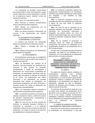 24 (Primera Sección) DIARIO OFICIAL Lunes 30 de octubre de 2000
Los interesados en acreditar conocimientos
que correspondan a cierto nivel educativo o grado
escolar adquiridos en forma autodidacta o a través
de la experiencia laboral, deberán cumplir los
siguientes requisitos:
47.1.- Tener 15 o más años de edad;
47.2.- Formular la solicitud correspondiente
ante la autoridad educativa respectiva;
47.3.- Aprobar las evaluaciones con los
puntajes que se determinen, y
47.4.- Los demás requisitos e información, de
acuerdo a las disposiciones que resulten
aplicables.
48. DOCUMENTOS QUE DEBERAN
ACOMPAÑARSE A LA SOLICITUD
La solicitud que formulen los interesados
deberá acompañarse de los siguientes anexos:
48.1.- Original y fotocopia del acta de
nacimiento, y
48.2.- Original y fotocopia de una identificación
oficial vigente con fotografía.
49. PROCEDIMIENTO
El procedimiento general para la acreditación
de conocimientos a que se refiere este capítulo, se
sujetará a lo siguiente:
49.1.- La Secretaría, por conducto de la
Dirección, procurará atender las solicitudes que
conforme a este capítulo se presenten
principalmente a través de convocatorias y
determinará los conocimientos susceptibles de
acreditarse, las autoridades educativas ante las
cuales deba formularse la solicitud, el contenido
de la misma, las evaluaciones que deban
practicarse a los interesados, los puntajes
necesarios para obtener la acreditación, las
instituciones evaluadoras, así como las fechas o
periodos durante los cuales se efectuarán las
evaluaciones correspondientes;
49.2.- Los interesados deberán presentar la
solicitud ante la autoridad educativa respectiva;
49.3.- La autoridad educativa que conozca de la
solicitud, analizará la misma y emitirá el acuerdo
de admisión, desechamiento, incompetencia o
prevención que corresponda;
49.4.- En caso de que se dicte acuerdo de
admisión, la autoridad educativa informará lo
conducente al interesado y a la institución
evaluadora a efecto de que se cubra el costo de la
evaluación y se realice la misma en los términos
que establezca la convocatoria respectiva;
49.5.- La institución evaluadora aplicará las
evaluaciones correspondientes a los interesados
admitidos que exhiban identificación oficial vigente
con fotografía y que acrediten el pago
de la evaluación;
49.6.- La institución evaluadora remitirá a la
autoridad educativa los resultados de la evaluación
a efecto de que ésta emita la resolución
que corresponda;
49.7.- En caso de que la resolución de la
autoridad educativa sea favorable, informará al
interesado los documentos adicionales y
fotografías que deberá exhibir, así como los
derechos que deberá pagar para que se expida a
su favor el certificado, constancia, diploma o título
respectivo, y
49.8.- De no acreditar la evaluación, el
interesado podrá ser sujeto de posteriores
evaluaciones, de acuerdo a lo establecido en el
procedimiento previsto en los lineamientos 49 al
49.7 de este Acuerdo.
En todo caso, la autoridad educativa orientará al
interesado, con base en los resultados de su
evaluación, a fin de complementar su preparación
para sustentar una nueva evaluación.
CAPITULO III
PROCEDIMIENTO ESPECIAL PARA LA
ACREDITACION DE CONOCIMIENTOS,
HABILIDADES O DESTREZAS CON BASE EN EL
REGIMEN DE CERTIFICACION REFERIDO A LA
FORMACION PARA EL TRABAJO
50. OBJETO
Es objeto del presente capítulo establecer el
procedimiento especial para acreditar
conocimientos, habilidades o destrezas que
correspondan a un nivel educativo, grado escolar,
asignaturas, módulos o cualquier otra unidad de
aprendizaje a los beneficiarios del régimen de
certificación, aplicable en toda la República,
referido a la formación para el trabajo, a que se
refiere el artículo 45 de la ley.
En términos del procedimiento especial a que
se refiere este capítulo, los beneficiarios de la
educación a que se refieren los artículos 43, 44 y
45 de la ley, podrán acreditar conocimientos,
habilidades o destrezas mediante la equiparación
de los certificados de competencia laboral y en su
caso, la realización de exámenes
complementarios.
51. COMITE DE ACREDITACION DE
CONOCIMIENTOS, HABILIDADES O DESTREZAS
Para emitir las convocatorias relacionadas con
la acreditación de conocimientos a que este
 