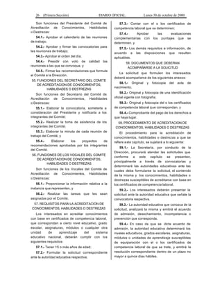 26 (Primera Sección) DIARIO OFICIAL Lunes 30 de octubre de 2000
Son funciones del Presidente del Comité de
Acreditación de Conocimientos, Habilidades
o Destrezas:
54.1.- Aprobar el calendario de las reuniones
de trabajo;
54.2.- Aprobar y firmar las convocatorias para
las reuniones de trabajo;
54.3.- Aprobar el orden del día;
54.4.- Presidir con voto de calidad las
reuniones a las que se convoque, y
54.5.- Firmar las recomendaciones que formule
el Comité a la Dirección.
55. FUNCIONES DEL SECRETARIO DEL COMITE
DE ACREDITACION DE CONOCIMIENTOS,
HABILIDADES O DESTREZAS
Son funciones del Secretario del Comité de
Acreditación de Conocimientos, Habilidades
o Destrezas:
55.1.- Elaborar la convocatoria, someterla a
consideración del Presidente y notificarla a los
integrantes del Comité;
55.2.- Realizar la toma de asistencia de los
integrantes del Comité;
55.3.- Elaborar la minuta de cada reunión de
trabajo del Comité, y
55.4.- Elaborar los proyectos de
recomendaciones aprobadas por los integrantes
del Comité.
56. FUNCIONES DE LOS VOCALES DEL COMITE
DE ACREDITACION DE CONOCIMIENTOS,
HABILIDADES O DESTREZAS
Son funciones de los Vocales del Comité de
Acreditación de Conocimientos, Habilidades
o Destrezas:
56.1.- Proporcionar la información relativa a la
instancia que representen, y
56.2.- Realizar las tareas que les sean
asignadas por el Comité.
57. REQUISITOS PARA LA ACREDITACION DE
CONOCIMIENTOS, HABILIDADES O DESTREZAS
Los interesados en acreditar conocimientos
con base en certificados de competencia laboral,
que correspondan a cierto nivel educativo, grado
escolar, asignaturas, módulos o cualquier otra
unidad de aprendizaje del sistema
educativo nacional, deberán cumplir con los
siguientes requisitos:
57.1.- Tener 15 o más años de edad;
57.2.- Formular la solicitud correspondiente
ante la autoridad educativa respectiva;
57.3.- Contar con el o los certificados de
competencia laboral que se determinen;
57.4.- Aprobar las evaluaciones
complementarias con los puntajes que se
determinen, y
57.5.- Los demás requisitos e información, de
acuerdo a las disposiciones que resulten
aplicables.
58. DOCUMENTOS QUE DEBERAN
ACOMPAÑARSE A LA SOLICITUD
La solicitud que formulen los interesados
deberá acompañarse de los siguientes anexos:
58.1.- Original y fotocopia del acta de
nacimiento;
58.2.- Original y fotocopia de una identificación
oficial vigente con fotografía;
58.3.- Original y fotocopia del o los certificados
de competencia laboral que correspondan, y
58.4.- Comprobante del pago de los derechos a
que haya lugar.
59. PROCEDIMIENTO DE ACREDITACION DE
CONOCIMIENTOS, HABILIDADES O DESTREZAS
El procedimiento para la acreditación de
conocimientos, habilidades o destrezas a que se
refiere este capítulo, se sujetará a lo siguiente:
59.1.- La Secretaría, por conducto de la
Dirección, procurará atender las solicitudes que
conforme a este capítulo se presenten,
principalmente a través de convocatorias y
determinará las autoridades educativas ante las
cuales deba formularse la solicitud, el contenido
de la misma y los conocimientos, habilidades o
destrezas susceptibles de acreditarse con base en
los certificados de competencia laboral.
59.2.- Los interesados deberán presentar la
solicitud ante la autoridad educativa que señale la
convocatoria respectiva.
59.3.- La autoridad educativa que conozca de la
solicitud, analizará la misma y emitirá el acuerdo
de admisión, desechamiento, incompetencia o
prevención que corresponda.
59.4.- En caso de que se dicte acuerdo de
admisión, la autoridad educativa determinará los
niveles educativos, grados escolares, asignaturas,
módulos o unidades de aprendizaje susceptibles
de equiparación con el o los certificados de
competencia laboral de que se trate, y emitirá la
resolución correspondiente dentro de un plazo no
mayor a quince días hábiles.
 