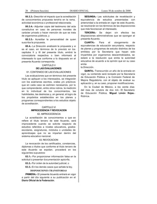 28 (Primera Sección) DIARIO OFICIAL Lunes 30 de octubre de 2000
60.3.3.- Describir el impacto que la acreditación
de conocimientos propuesta tendría en la rama,
actividad económica o profesional relacionada;
60.3.4.- Adjuntar copia del testimonio del acta
constitutiva en caso de personas morales de
carácter privado o hacer mención de que se trata
de organismos públicos, y
60.3.5.- Acreditar la personalidad de quien
suscriba la propuesta.
60.4.- La Dirección analizará la propuesta y si
es el caso, en términos de lo previsto en los
capítulos II y III del presente título, emitirá la
convocatoria respectiva o bien informará al
interesado lo que conforme a lo dispuesto en el
presente Acuerdo corresponda.
CAPITULO V
DE LAS EVALUACIONES
61. CONTENIDO DE LAS EVALUACIONES
Las evaluaciones que en términos del presente
título se apliquen a los interesados, se integrarán
con los exámenes escritos, orales y/o prácticos
que en cada caso se estimen necesarios, por lo
que comprenderán, entre otros rubros, la medición
en lo individual de los conocimientos, las
habilidades, las destrezas y, en general, el logro de
los propósitos establecidos en los planes y
programas correspondientes a los estudios objeto
de acreditación.
CAPITULO VI
IMPROCEDENCIA Y REVOCACION
62. IMPROCEDENCIA
La acreditación de conocimientos a que se
refiere el título tercero de este Acuerdo, será
improcedente cuando se solicite respecto de
estudios referidos a niveles educativos, grados
escolares, asignaturas, módulos o unidades de
aprendizajes que no se impartan dentro del
sistema educativo nacional.
63. REVOCACION
La revocación de los certificados, constancias,
diplomas o títulos que conforme al título tercero de
este Acuerdo se expidan, procederá en los
siguientes supuestos:
63.1.- Por proporcionar información falsa en la
solicitud o presentar documentación apócrifa;
63.2.- Por orden de la autoridad judicial, o
63.3.- En los demás casos que señale la ley.
DISPOSICIONES TRANSITORIAS
PRIMERA.- El presente Acuerdo entrará en vigor
a partir del día siguiente a su publicación en el
Diario Oficial de la Federación.
SEGUNDA.- Las solicitudes de revalidación y
equivalencia de estudios presentadas con
anterioridad a la entrada en vigor de este Acuerdo,
se resolverán en los términos de las disposiciones
que más favorezcan al interesado.
TERCERA.- Se dejan sin efectos las
disposiciones administrativas que se opongan al
presente Acuerdo.
CUARTA.- Para el otorgamiento de
equivalencias de educación secundaria, respecto
de planes y programas de estudio distintos de los
emitidos por la Secretaría que hayan sido
impartidos por organismos descentralizados, se
estará a la resolución que emita la autoridad
educativa de acuerdo a la opinión que en su caso
emita
la Dirección.
QUINTA.- Transcurrido un año de la entrada en
vigor, su contenido será revisado por la Secretaría
de Educación Pública y la Comisión Federal de
Mejora Regulatoria, con el objeto de evaluar su
aplicación y, en su caso, proponer modificaciones.
En la Ciudad de México, a los veinte días
del mes de octubre de dos mil.- El Secretario
de Educación Pública, Miguel Limón Rojas.-
Rúbrica.
 