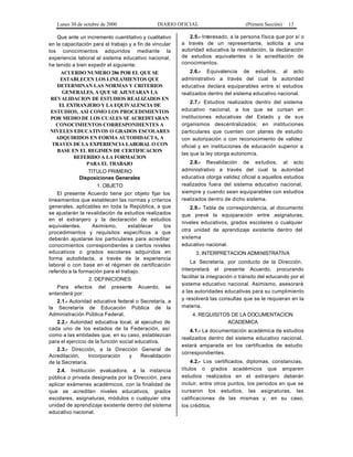 Lunes 30 de octubre de 2000 DIARIO OFICIAL (Primera Sección) 13
Que ante un incremento cuantitativo y cualitativo
en la capacitación para el trabajo y a fin de vincular
los conocimientos adquiridos mediante la
experiencia laboral al sistema educativo nacional,
he tenido a bien expedir el siguiente:
ACUERDO NUMERO 286 POR EL QUE SE
ESTABLECEN LOS LINEAMIENTOS QUE
DETERMINAN LAS NORMAS Y CRITERIOS
GENERALES, A QUE SE AJUSTARAN LA
REVALIDACION DE ESTUDIOS REALIZADOS EN
EL EXTRANJERO Y LA EQUIVALENCIA DE
ESTUDIOS, ASI COMO LOS PROCEDIMIENTOS
POR MEDIO DE LOS CUALES SE ACREDITARAN
CONOCIMIENTOS CORRESPONDIENTES A
NIVELES EDUCATIVOS O GRADOS ESCOLARES
ADQUIRIDOS EN FORMA AUTODIDACTA, A
TRAVES DE LA EXPERIENCIA LABORAL O CON
BASE EN EL REGIMEN DE CERTIFICACION
REFERIDO A LA FORMACION
PARA EL TRABAJO
TITULO PRIMERO
Disposiciones Generales
1. OBJETO
El presente Acuerdo tiene por objeto fijar los
lineamientos que establecen las normas y criterios
generales, aplicables en toda la República, a que
se ajustarán la revalidación de estudios realizados
en el extranjero y la declaración de estudios
equivalentes. Asimismo, establecer los
procedimientos y requisitos específicos a que
deberán ajustarse los particulares para acreditar
conocimientos correspondientes a ciertos niveles
educativos o grados escolares adquiridos en
forma autodidacta, a través de la experiencia
laboral o con base en el régimen de certificación
referido a la formación para el trabajo.
2. DEFINICIONES
Para efectos del presente Acuerdo, se
entenderá por:
2.1.- Autoridad educativa federal o Secretaría, a
la Secretaría de Educación Pública de la
Administración Pública Federal.
2.2.- Autoridad educativa local, al ejecutivo de
cada uno de los estados de la Federación, así
como a las entidades que, en su caso, establezcan
para el ejercicio de la función social educativa.
2.3.- Dirección, a la Dirección General de
Acreditación, Incorporación y Revalidación
de la Secretaría.
2.4. Institución evaluadora, a la instancia
pública o privada designada por la Dirección, para
aplicar exámenes académicos, con la finalidad de
que se acrediten niveles educativos, grados
escolares, asignaturas, módulos o cualquier otra
unidad de aprendizaje existente dentro del sistema
educativo nacional.
2.5.- Interesado, a la persona física que por sí o
a través de un representante, solicita a una
autoridad educativa la revalidación, la declaración
de estudios equivalentes o la acreditación de
conocimientos.
2.6.- Equivalencia de estudios, al acto
administrativo a través del cual la autoridad
educativa declara equiparables entre sí estudios
realizados dentro del sistema educativo nacional.
2.7.- Estudios realizados dentro del sistema
educativo nacional, a los que se cursan en
instituciones educativas del Estado y de sus
organismos descentralizados; en instituciones
particulares que cuenten con planes de estudio
con autorización o con reconocimiento de validez
oficial y en instituciones de educación superior a
las que la ley otorga autonomía.
2.8.- Revalidación de estudios, al acto
administrativo a través del cual la autoridad
educativa otorga validez oficial a aquellos estudios
realizados fuera del sistema educativo nacional,
siempre y cuando sean equiparables con estudios
realizados dentro de dicho sistema.
2.9.- Tabla de correspondencia, al documento
que prevé la equiparación entre asignaturas,
niveles educativos, grados escolares o cualquier
otra unidad de aprendizaje existente dentro del
sistema
educativo nacional.
3. INTERPRETACION ADMINISTRATIVA
La Secretaría, por conducto de la Dirección,
interpretará el presente Acuerdo, procurando
facilitar la integración o tránsito del educando por el
sistema educativo nacional. Asimismo, asesorará
a las autoridades educativas para su cumplimiento
y resolverá las consultas que se le requieran en la
materia.
4. REQUISITOS DE LA DOCUMENTACION
ACADEMICA
4.1.- La documentación académica de estudios
realizados dentro del sistema educativo nacional,
estará amparada en los certificados de estudio
correspondientes.
4.2.- Los certificados, diplomas, constancias,
títulos o grados académicos que amparen
estudios realizados en el extranjero deberán
incluir, entre otros puntos, los periodos en que se
cursaron los estudios, las asignaturas, las
calificaciones de las mismas y, en su caso,
los créditos.
 