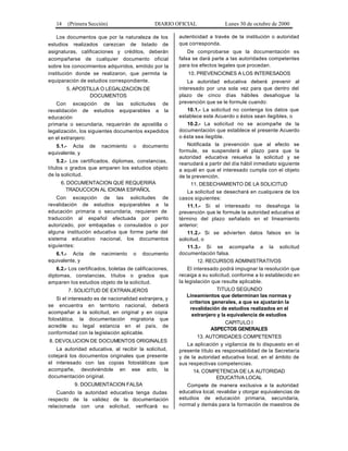 14 (Primera Sección) DIARIO OFICIAL Lunes 30 de octubre de 2000
Los documentos que por la naturaleza de los
estudios realizados carezcan de listado de
asignaturas, calificaciones y créditos, deberán
acompañarse de cualquier documento oficial
sobre los conocimientos adquiridos, emitido por la
institución donde se realizaron, que permita la
equiparación de estudios correspondiente.
5. APOSTILLA O LEGALIZACION DE
DOCUMENTOS
Con excepción de las solicitudes de
revalidación de estudios equiparables a la
educación
primaria o secundaria, requerirán de apostilla o
legalización, los siguientes documentos expedidos
en el extranjero:
5.1.- Acta de nacimiento o documento
equivalente, y
5.2.- Los certificados, diplomas, constancias,
títulos o grados que amparen los estudios objeto
de la solicitud.
6. DOCUMENTACION QUE REQUERIRA
TRADUCCION AL IDIOMA ESPAÑOL
Con excepción de las solicitudes de
revalidación de estudios equiparables a la
educación primaria o secundaria, requieren de
traducción al español efectuada por perito
autorizado, por embajadas o consulados o por
alguna institución educativa que forme parte del
sistema educativo nacional, los documentos
siguientes:
6.1.- Acta de nacimiento o documento
equivalente, y
6.2.- Los certificados, boletas de calificaciones,
diplomas, constancias, títulos o grados que
amparen los estudios objeto de la solicitud.
7. SOLICITUD DE EXTRANJEROS
Si el interesado es de nacionalidad extranjera, y
se encuentra en territorio nacional, deberá
acompañar a la solicitud, en original y en copia
fotostática, la documentación migratoria que
acredite su legal estancia en el país, de
conformidad con la legislación aplicable.
8. DEVOLUCION DE DOCUMENTOS ORIGINALES
La autoridad educativa, al recibir la solicitud,
cotejará los documentos originales que presente
el interesado con las copias fotostáticas que
acompañe, devolviéndole en ese acto, la
documentación original.
9. DOCUMENTACION FALSA
Cuando la autoridad educativa tenga dudas
respecto de la validez de la documentación
relacionada con una solicitud, verificará su
autenticidad a través de la institución o autoridad
que corresponda.
De comprobarse que la documentación es
falsa se dará parte a las autoridades competentes
para los efectos legales que procedan.
10. PREVENCIONES A LOS INTERESADOS
La autoridad educativa deberá prevenir al
interesado por una sola vez para que dentro del
plazo de cinco días hábiles desahogue la
prevención que se le formule cuando:
10.1.- La solicitud no contenga los datos que
establece este Acuerdo o éstos sean ilegibles, o
10.2.- La solicitud no se acompañe de la
documentación que establece el presente Acuerdo
o ésta sea ilegible.
Notificada la prevención que al efecto se
formule, se suspenderá el plazo para que la
autoridad educativa resuelva la solicitud y se
reanudará a partir del día hábil inmediato siguiente
a aquél en que el interesado cumpla con el objeto
de la prevención.
11. DESECHAMIENTO DE LA SOLICITUD
La solicitud se desechará en cualquiera de los
casos siguientes:
11.1.- Si el interesado no desahoga la
prevención que le formule la autoridad educativa al
término del plazo señalado en el lineamiento
anterior;
11.2.- Si se advierten datos falsos en la
solicitud, o
11.3.- Si se acompaña a la solicitud
documentación falsa.
12. RECURSOS ADMINISTRATIVOS
El interesado podrá impugnar la resolución que
recaiga a su solicitud, conforme a lo establecido en
la legislación que resulte aplicable.
TITULO SEGUNDO
Lineamientos que determinan las normas y
criterios generales, a que se ajustarán la
revalidación de estudios realizados en el
extranjero y la equivalencia de estudios
CAPITULO I
ASPECTOS GENERALES
13. AUTORIDADES COMPETENTES
La aplicación y vigilancia de lo dispuesto en el
presente título es responsabilidad de la Secretaría
y de la autoridad educativa local, en el ámbito de
sus respectivas competencias.
14. COMPETENCIA DE LA AUTORIDAD
EDUCATIVA LOCAL
Compete de manera exclusiva a la autoridad
educativa local, revalidar y otorgar equivalencias de
estudios de educación primaria, secundaria,
normal y demás para la formación de maestros de
 