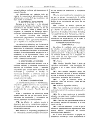 Lunes 30 de octubre de 2000 DIARIO OFICIAL (Primera Sección) 15
educación básica, conforme a lo dispuesto en el
presente Acuerdo.
Las disposiciones del presente título, en
materia de procedimiento administrativo, serán
aplicables sin perjuicio de lo que establezcan las
leyes locales en la materia.
15. COMPETENCIA CONCURRENTE
Compete a la Secretaría y a la autoridad
educativa local, indistintamente, revalidar y otorgar
equivalencias de estudios distintos de los de
primaria, secundaria, normal y demás para la
formación de maestros de educación básica,
conforme a lo dispuesto en el presente Acuerdo.
La autoridad educativa local otorgará
revalidaciones y equivalencias únicamente cuando
estén referidas a planes y programas de estudio,
que se impartan en su respectivo territorio.
Las instituciones educativas que formen parte
del sistema educativo nacional, se ajustarán a las
resoluciones de revalidación o de equivalencia de
estudios que expida la Secretaría o la autoridad
educativa local correspondiente, sin perjuicio de lo
establecido en la reglamentación interna que
tengan registrada ante la propia autoridad, por
cuanto a los requisitos de ingreso.
16. DIRECTORIO DE AUTORIDADES
Con el apoyo de la autoridad educativa local, la
Dirección elaborará y actualizará anualmente el
directorio de autoridades locales y federales
competentes para conocer de las solicitudes de
revalidación y equivalencia de estudios. El
mencionado directorio se distribuirá entre las
referidas autoridades, quienes permitirán su
consulta a los interesados.
17. ACCIONES DE COORDINACION
Las autoridades educativas, en el ámbito de su
competencia, podrán coordinarse con el propósito
de lograr una efectiva aplicación, vigilancia y
cumplimiento del presente Acuerdo que les
permita:
17.1.- El intercambio de información sobre
aquellos casos en los que con motivo de las
solicitudes de revalidación y equivalencia de
estudios, se detecte documentación falsa.
17.2.- La difusión de cualquier evento o
documento que, por su trascendencia, deba ser
del conocimiento simultáneo de las autoridades
educativas competentes.
17.3.- El envío de los planes y programas que
una autoridad educativa requiera para la resolución
de una solicitud de revalidación o equivalencia
de estudios.
17.4.- La comunicación de las resoluciones por
las que se otorgue reconocimiento de validez
oficial de los planes y programas de estudio en el
ámbito de su competencia, así como de sus
modificaciones.
17.5.- Conocer de manera oportuna los
nombramientos y firmas de los servidores públicos
que atiendan las solicitudes de revalidación y
equivalencia de estudios, incluyendo el domicilio y
números telefónicos de la oficina correspondiente.
17.6.- Intercambiar periódicamente la demás
información que tenga relación con el objeto o
cumplimiento del presente Acuerdo.
18. PRESENTACION Y CONTENIDO
DE LA SOLICITUD
La solicitud de revalidación o de equivalencia
de estudios se presentará ante la autoridad
educativa competente, conforme a lo previsto en
los lineamientos 14 y 15 del presente Acuerdo, en
los formatos distribuidos por la Dirección, los
cuales serán de libre reproducción y deberán
contener los siguientes datos:
18.1.- Fecha;
18.2.- Nombre, domicilio, lugar y fecha de
nacimiento, nacionalidad y nivel de estudios del
interesado y, en su caso, número telefónico y
CURP;
18.3.- Para estudios realizados dentro del
sistema educativo nacional, la entidad federativa
en que se ubique la institución y, si es de su
conocimiento, la clave del plan de estudios;
18.4.- El lugar e institución donde el
interesado cursó sus estudios y ciclos en que
fueron realizados;
18.5.- Estudios objeto de la solicitud;
18.6.- Tipo, modalidad y nivel educativo al que
pretenda transitar el interesado y, en su caso, área
o carrera;
18.7.- En su caso, nombre de la institución
educativa a la que pretenda transitar el interesado y
entidad federativa en que se ubica;
18.8.- Clave del plan o programa de estudio al
que pretenda transitar el interesado, si es que
cuenta con ella, y
18.9.- Firma del interesado. En caso de que la
solicitud la presente mediante representante, éste
deberá, además, proporcionar su nombre,
domicilio y número telefónico.
En el ámbito de la Secretaría se pagará por
este servicio el monto que señale la Ley Federal de
 