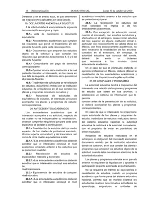 16 (Primera Sección) DIARIO OFICIAL Lunes 30 de octubre de 2000
Derechos y en el ámbito local, el que determinen
las disposiciones aplicables en cada Estado.
19. DOCUMENTOS ANEXOS A LA SOLICITUD
A la solicitud deberá acompañarse la siguiente
documentación en original y copia:
19.1.- Acta de nacimiento o documento
equivalente;
19.2.- Antecedentes académicos que cumplan
los requisitos que prevé el lineamiento 20 del
presente Acuerdo, para cada caso específico;
19.3.- Documentos que amparen los estudios
objeto de la solicitud y que cumplan los
requisitos que prevén los lineamientos 4, 5 y 6 del
presente Acuerdo;
19.4.- Comprobante del pago de derechos
correspondiente;
19.5.- Opinión técnica de la institución a la cual
pretenda transitar el interesado, en los casos en
que ésta se requiera, en términos de lo previsto en
el presente Acuerdo;
19.6.- Tratándose de solicitudes de revalidación
de estudios, documento emitido por la institución
educativa de procedencia en el que consten los
planes y programas de estudio cursados, y
19.7.- Tratándose de solicitudes de
equivalencia de estudios, el interesado procurará
acompañar los planes y programas de estudio
correspondientes.
20. ANTECEDENTES ACADEMICOS
Los antecedentes académicos que el
interesado acompañe a su solicitud, respecto de
los cuales no es indispensable su revalidación,
deberán cumplir los requisitos que para cada caso
específico se señalan a continuación:
20.1.- Revalidación de estudios del tipo medio
superior, de los niveles de profesional asociado,
técnico superior universitario y de licenciatura, así
como de otros niveles equivalentes a éste:
20.1.1.- Los antecedentes académicos deberán
acreditar que el interesado concluyó el nivel
académico inmediato anterior a los estudios que
se pretendan revalidar.
20.2.- Revalidación de estudios de
especialidad, maestría y doctorado:
20.2.1.- Los antecedentes académicos deberán
acreditar que el interesado concluyó sus estudios
de
nivel licenciatura.
20.3.- Equivalencia de estudios de cualquier
nivel educativo:
20.3.1.- Los antecedentes académicos deberán
acreditar que el interesado concluyó el nivel
académico inmediato anterior a los estudios que
se pretendan equiparar.
20.4.- La revalidación de estudios del
nivel solicitado no implica la de los
antecedentes académicos.
20.5.- Con excepción de educación normal,
cuando el interesado, con estudios concluidos y
efectuados en el extranjero, desee iniciar estudios
del tipo superior en alguna institución oficial o
particular con reconocimiento de validez oficial en
México, con fines exclusivamente académicos, no
será necesaria la revalidación de los estudios
cursados en el extranjero, sin embargo, la
autoridad educativa que conozca del trámite,
deberá de emitir un dictamen
que reconozca a los mismos como
antecedente académico.
En el caso de que el interesado pretenda el
ejercicio profesional en México, deberá obtener la
revalidación de los antecedentes académicos y
cumplir con las disposiciones legales aplicables.
21. DE LOS PLANES Y PROGRAMAS
La autoridad educativa tendrá a disposición del
interesado una relación de los planes y programas
de estudio que obren en sus archivos, y
establecerá un sistema de información que le
permita
conocer antes de la presentación de su solicitud,
si deberá acompañar los planes y programas
correspondientes.
En caso de que el interesado no proporcione
copia autorizada de los planes y programas de
estudio, tratándose de estudios realizados dentro
del sistema educativo nacional, la autoridad
educativa la solicitará a la autoridad competente,
con el propósito de estar en posibilidad de
emitir resolución.
Respecto de estudios realizados en el
extranjero, es obligación del interesado acompañar
documento emitido por la institución educativa
donde se cursaron, en el que consten los planes y
programas que amparen los estudios objeto de la
solicitud, cuando éstos no obren en el archivo de la
autoridad educativa.
Los planes y programas referidos en el párrafo
anterior no requieren de legalización o apostilla ni
participación de perito autorizado en su traducción.
No se requerirá del trámite de equivalencia o
revalidación de estudios, cuando un programa
académico que forme parte del sistema educativo
nacional, permita que de manera expresa los
estudiantes realicen determinadas actividades de
aprendizaje, asignaturas o unidades de
 