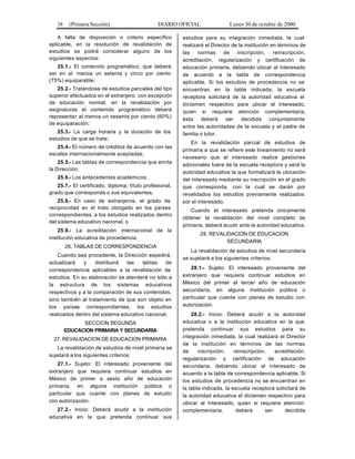 18 (Primera Sección) DIARIO OFICIAL Lunes 30 de octubre de 2000
A falta de disposición o criterio específico
aplicable, en la resolución de revalidación de
estudios se podrá considerar alguno de los
siguientes aspectos:
25.1.- El contenido programático, que deberá
ser en al menos un setenta y cinco por ciento
(75%) equiparable;
25.2.- Tratándose de estudios parciales del tipo
superior efectuados en el extranjero, con excepción
de educación normal, en la revalidación por
asignaturas el contenido programático deberá
representar al menos un sesenta por ciento (60%)
de equiparación;
25.3.- La carga horaria y la duración de los
estudios de que se trate;
25.4.- El número de créditos de acuerdo con las
escalas internacionalmente aceptadas;
25.5.- Las tablas de correspondencia que emita
la Dirección;
25.6.- Los antecedentes académicos;
25.7.- El certificado, diploma, título profesional,
grado que corresponda o sus equivalentes;
25.8.- En caso de extranjeros, el grado de
reciprocidad en el trato otorgado en los países
correspondientes, a los estudios realizados dentro
del sistema educativo nacional, o
25.9.- La acreditación internacional de la
institución educativa de procedencia.
26. TABLAS DE CORRESPONDENCIA
Cuando sea procedente, la Dirección expedirá,
actualizará y distribuirá las tablas de
correspondencia aplicables a la revalidación de
estudios. En su elaboración se atenderá no sólo a
la estructura de los sistemas educativos
respectivos y a la comparación de sus contenidos,
sino también al tratamiento de que son objeto en
los países correspondientes, los estudios
realizados dentro del sistema educativo nacional.
SECCION SEGUNDA
EDUCACION PRIMARIA Y SECUNDARIA
27. REVALIDACION DE EDUCACION PRIMARIA
La revalidación de estudios de nivel primaria se
sujetará a los siguientes criterios:
27.1.- Sujeto: El interesado proveniente del
extranjero que requiera continuar estudios en
México de primer a sexto año de educación
primaria, en alguna institución pública o
particular que cuente con planes de estudio
con autorización.
27.2.- Inicio: Deberá acudir a la institución
educativa en la que pretenda continuar sus
estudios para su integración inmediata, la cual
realizará el Director de la institución en términos de
las normas de inscripción, reinscripción,
acreditación, regularización y certificación de
educación primaria, debiendo ubicar al interesado
de acuerdo a la tabla de correspondencia
aplicable. Si los estudios de procedencia no se
encuentran en la tabla indicada, la escuela
receptora solicitará de la autoridad educativa el
dictamen respectivo para ubicar al interesado,
quien si requiere atención complementaria,
ésta deberá ser decidida conjuntamente
entre las autoridades de la escuela y el padre de
familia o tutor.
En la revalidación parcial de estudios de
primaria a que se refiere este lineamiento no será
necesario que el interesado realice gestiones
adicionales fuera de la escuela receptora y será la
autoridad educativa la que formalizará la ubicación
del interesado mediante su inscripción en el grado
que corresponda, con la cual se darán por
revalidados los estudios previamente realizados
por el interesado.
Cuando el interesado pretenda únicamente
obtener la revalidación del nivel completo de
primaria, deberá acudir ante la autoridad educativa.
28. REVALIDACION DE EDUCACION
SECUNDARIA
La revalidación de estudios de nivel secundaria
se sujetará a los siguientes criterios:
28.1.- Sujeto: El interesado proveniente del
extranjero que requiera continuar estudios en
México del primer al tercer año de educación
secundaria, en alguna institución pública o
particular que cuente con planes de estudio con
autorización.
28.2.- Inicio: Deberá acudir a la autoridad
educativa o a la institución educativa en la que
pretenda continuar sus estudios para su
integración inmediata, la cual realizará el Director
de la institución en términos de las normas
de inscripción, reinscripción, acreditación,
regularización y certificación de educación
secundaria, debiendo ubicar al interesado de
acuerdo a la tabla de correspondencia aplicable. Si
los estudios de procedencia no se encuentran en
la tabla indicada, la escuela receptora solicitará de
la autoridad educativa el dictamen respectivo para
ubicar al interesado, quien si requiere atención
complementaria, deberá ser decidida
 