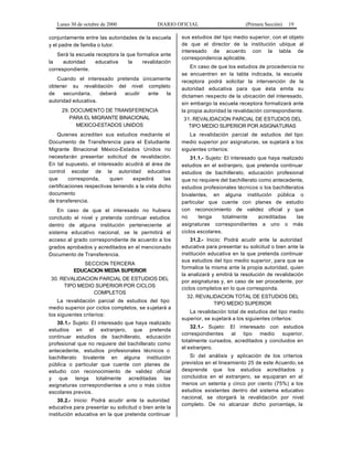 Lunes 30 de octubre de 2000 DIARIO OFICIAL (Primera Sección) 19
conjuntamente entre las autoridades de la escuela
y el padre de familia o tutor.
Será la escuela receptora la que formalice ante
la autoridad educativa la revalidación
correspondiente.
Cuando el interesado pretenda únicamente
obtener su revalidación del nivel completo
de secundaria, deberá acudir ante la
autoridad educativa.
29. DOCUMENTO DE TRANSFERENCIA
PARA EL MIGRANTE BINACIONAL
MEXICO-ESTADOS UNIDOS
Quienes acrediten sus estudios mediante el
Documento de Transferencia para el Estudiante
Migrante Binacional México-Estados Unidos no
necesitarán presentar solicitud de revalidación.
En tal supuesto, el interesado acudirá al área de
control escolar de la autoridad educativa
que corresponda, quien expedirá las
certificaciones respectivas teniendo a la vista dicho
documento
de transferencia.
En caso de que el interesado no hubiera
concluido el nivel y pretenda continuar estudios
dentro de alguna institución perteneciente al
sistema educativo nacional, se le permitirá el
acceso al grado correspondiente de acuerdo a los
grados aprobados y acreditados en el mencionado
Documento de Transferencia.
SECCION TERCERA
EDUCACION MEDIA SUPERIOR
30. REVALIDACION PARCIAL DE ESTUDIOS DEL
TIPO MEDIO SUPERIOR POR CICLOS
COMPLETOS
La revalidación parcial de estudios del tipo
medio superior por ciclos completos, se sujetará a
los siguientes criterios:
30.1.- Sujeto: El interesado que haya realizado
estudios en el extranjero, que pretenda
continuar estudios de bachillerato, educación
profesional que no requiere del bachillerato como
antecedente, estudios profesionales técnicos o
bachillerato bivalente en alguna institución
pública o particular que cuente con planes de
estudio con reconocimiento de validez oficial
y que tenga totalmente acreditadas las
asignaturas correspondientes a uno o más ciclos
escolares previos.
30.2.- Inicio: Podrá acudir ante la autoridad
educativa para presentar su solicitud o bien ante la
institución educativa en la que pretenda continuar
sus estudios del tipo medio superior, con el objeto
de que el director de la institución ubique al
interesado de acuerdo con la tabla de
correspondencia aplicable.
En caso de que los estudios de procedencia no
se encuentren en la tabla indicada, la escuela
receptora podrá solicitar la intervención de la
autoridad educativa para que ésta emita su
dictamen respecto de la ubicación del interesado,
sin embargo la escuela receptora formalizará ante
la propia autoridad la revalidación correspondiente.
31. REVALIDACION PARCIAL DE ESTUDIOS DEL
TIPO MEDIO SUPERIOR POR ASIGNATURAS
La revalidación parcial de estudios del tipo
medio superior por asignaturas, se sujetará a los
siguientes criterios:
31.1.- Sujeto: El interesado que haya realizado
estudios en el extranjero, que pretenda continuar
estudios de bachillerato, educación profesional
que no requiere del bachillerato como antecedente,
estudios profesionales técnicos o los bachilleratos
bivalentes, en alguna institución pública o
particular que cuente con planes de estudio
con reconocimiento de validez oficial y que
no tenga totalmente acreditadas las
asignaturas correspondientes a uno o más
ciclos escolares.
31.2.- Inicio: Podrá acudir ante la autoridad
educativa para presentar su solicitud o bien ante la
institución educativa en la que pretenda continuar
sus estudios del tipo medio superior, para que se
formalice la misma ante la propia autoridad, quien
la analizará y emitirá la resolución de revalidación
por asignaturas y, en caso de ser procedente, por
ciclos completos en lo que corresponda.
32. REVALIDACION TOTAL DE ESTUDIOS DEL
TIPO MEDIO SUPERIOR
La revalidación total de estudios del tipo medio
superior, se sujetará a los siguientes criterios:
32.1.- Sujeto: El interesado con estudios
correspondientes al tipo medio superior,
totalmente cursados, acreditados y concluidos en
el extranjero.
Si del análisis y aplicación de los criterios
previstos en el lineamiento 25 de este Acuerdo, se
desprende que los estudios acreditados y
concluidos en el extranjero, se equiparan en al
menos un setenta y cinco por ciento (75%) a los
estudios existentes dentro del sistema educativo
nacional, se otorgará la revalidación por nivel
completo. De no alcanzar dicho porcentaje, la
 
