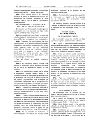 20 (Primera Sección) DIARIO OFICIAL Lunes 30 de octubre de 2000
revalidación se otorgará conforme a lo previsto en
los lineamientos 30 o 31, según sea el caso.
32.2.- Inicio: Deberá acudir a la autoridad
educativa a efecto de presentar la solicitud de
revalidación de estudios, indicando el nivel
educativo y en su caso, el área de conocimiento
correspondiente.
33. ALTERNATIVAS A LA REVALIDACION DE
ESTUDIOS DEL TIPO MEDIO SUPERIOR
En caso de que el interesado no obtenga una
revalidación por nivel completo del tipo medio
superior, podrá optar por lo siguiente:
33.1.- Conclusión del nivel: Podrá concluir sus
estudios cursando las asignaturas necesarias en
la modalidad que corresponda a sus necesidades.
33.2.- Evaluación de conocimientos del tipo
medio superior: Si no obstante haber concluido en
el extranjero sus estudios correspondientes al tipo
medio superior, éstos no son totalmente
equiparables y obtiene una revalidación parcial,
podrá optar por sujetarse a una evaluación
global que le permita acreditar que posee
los conocimientos suficientes para obtener una
revalidación por nivel completo.
Para tal efecto, se deberá considerar
lo siguiente:
33.2.1.- El interesado deberá formular una
solicitud de evaluación ante la autoridad educativa
que le otorgó la revalidación parcial de sus
estudios.
33.2.2.- La autoridad educativa a que se refiere
el lineamiento anterior, deberá remitir a la
Dirección copia de las solicitudes de revalidación y
de evaluación, así como de la resolución parcial
que otorgó, acompañando una propuesta de
instituciones evaluadoras, que la propia Dirección
podrá tomar en cuenta para ofrecerle al interesado
las alternativas en las que realizará la evaluación.
33.2.3.- La institución evaluadora notificará al
interesado la fecha, hora y lugar de la evaluación,
así como los gastos que en su caso deba cubrir
por dicho concepto.
33.2.4.- La institución evaluadora remitirá a la
autoridad educativa que conozca de la solicitud de
evaluación, el resultado de la misma en el que se
precisará si el interesado posee los conocimientos
suficientes para obtener la revalidación por nivel
completo, para que dicha autoridad emita la
resolución respectiva, previo el pago de los
derechos correspondientes a cargo del interesado.
33.2.5.- De no acreditar la evaluación, el
interesado podrá ser sujeto a una nueva y última
evaluación, conforme a lo previsto en los
lineamientos anteriores.
33.2.6.- De no acreditar la segunda evaluación,
el interesado se sujetará a lo dispuesto
en la resolución de revalidación parcial
previamente obtenida.
La autoridad educativa deberá informar a la
Dirección la resolución final que dicte conforme a
lo dispuesto por los numerales 33.2.4, 33.2.5 y
33.2.6.
SECCION CUARTA
EDUCACION SUPERIOR
34. REVALIDACION PARCIAL
La revalidación parcial de estudios del tipo
superior se sujetará a los siguientes criterios:
34.1.- Sujeto: El interesado que haya realizado
estudios en el extranjero y que pretenda revalidar
sus estudios parciales, correspondientes a algún
nivel del tipo superior, para continuarlos en
instituciones del sistema educativo nacional.
34.2.- Inicio: La solicitud podrá presentarse
ante la autoridad educativa correspondiente o ante
la institución educativa en la que se pretenda
continuar estudios; en este último caso, la
institución la presentará a la autoridad educativa
acompañada de su opinión técnica sobre los
aspectos académicos que considere
convenientes. Dicha opinión será una referencia
que permitirá agilizar la resolución respectiva, sin
embargo, el interesado y la institución educativa
estarán a lo que disponga la autoridad educativa
en cada caso.
34.3.- Tipo de revalidación que puede
otorgarse: La revalidación de estudios parciales
del tipo superior podrá otorgarse por ciclos
escolares, asignaturas o cualquier otra unidad de
aprendizaje existente dentro del sistema educativo
nacional.
35. REVALIDACION TOTAL
La revalidación total de estudios del tipo
superior, excepto de educación normal, se sujetará
a los siguientes criterios:
35.1.- Sujeto: El interesado con estudios
correspondientes a un nivel del tipo superior
acreditados y concluidos en el extranjero.
35.2.- Inicio: Deberá acudir a la autoridad
educativa a efecto de presentar la solicitud de
revalidación de estudios.
35.3.- Revalidación por nivel completo: Si del
análisis y aplicación de los criterios previstos en el
lineamiento 25 de este Acuerdo, se desprende que
los estudios acreditados y concluidos en el
 