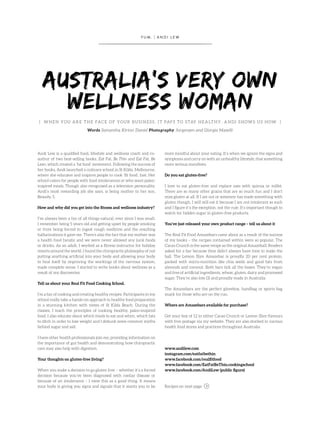 { WHEN YOU ARE THE FACE OF YOUR BUSINESS, IT PAYS TO STAY HEALTHY. ANDI SHOWS US HOW }
Words Samantha Kirton Daniel Photography Jorgensen and Giorgia Maselli
AUSTRALIA’S VERY OWN
WELLNESS WOMAN
Y U M . | A N D I L E W
Andi Lew is a qualified food, lifestyle and wellness coach and co-
author of two best-selling books, Eat Fat, Be Thin and Eat Fat, Be
Lean, which created a ‘fat food’ movement. Following the success of
her books, Andi launched a culinary school in St Kilda, Melbourne,
where she educates and inspires people to cook ‘fit food’, fast. Her
school caters for people with food intolerances or who want paleo-
inspired meals. Though also recognised as a television personality,
Andi’s most rewarding job she says, is being mother to her son,
Beaudy, 5.
How and why did you get into the fitness and wellness industry?
I’ve always been a fan of all things natural, ever since I was small.
I remember being 5 years old and getting upset by people smoking
or from being forced to ingest cough medicine and the resulting
hallucinations it gave me. There’s also the fact that my mother was
a health food fanatic and we were never allowed any junk foods
or drinks. As an adult, I worked as a fitness instructor for holiday
resorts around the world. I found the chiropractic philosophy of not
putting anything artificial into your body and allowing your body
to heal itself by improving the workings of the nervous system,
made complete sense. I started to write books about wellness as a
result of my discoveries.
Tell us about your Real Fit Food Cooking School.
I’m a fan of cooking and creating healthy recipes. Participants in my
school really take a hands-on approach to healthy food preparation
in a stunning kitchen with views of St Kilda Beach. During the
classes, I teach the principles of cooking healthy, paleo-inspired
food. I also educate about which foods to eat and when, which fats
to ditch in order to lose weight and I debunk some common myths
behind sugar and salt.
I have other health professionals join me, providing information on
the importance of gut health and demonstrating how chiropractic
care may also help with digestion.
Your thoughts on gluten-free living?
When you make a decision to go gluten free – whether it’s a forced
decision because you’ve been diagnosed with coeliac disease or
because of an intolerance – I view this as a good thing. It means
your body is giving you signs and signals that it wants you to be
more mindful about your eating. It’s when we ignore the signs and
symptoms and carry on with an unhealthy lifestyle, that something
more serious manifests.
Do you eat gluten-free?
I love to eat gluten-free and replace oats with quinoa or millet.
There are so many other grains that are so much fun and I don’t
miss gluten at all. If I am out or someone has made something with
gluten though, I will still eat it because I am not intolerant as such
and I figure it’s the exception, not the rule. It’s important though to
watch for hidden sugar in gluten-free products.
You’ve just released your own product range – tell us about it
The Real Fit Food Amazebars came about as a result of the success
of my books – the recipes contained within were so popular. The
Cacao Crunch is the same recipe as the original Amazeball. Readers
asked for a bar because they didn’t always have time to make the
ball. The Lemon Slice Amazebar is proudly 20 per cent protein,
packed with micro-nutrition like chia seeds and good fats from
almonds and coconut. Both bars tick all the boxes. They’re vegan
and free of artificial ingredients, wheat, gluten, dairy and processed
sugar. They’re also low GI and proudly made in Australia.
The Amazebars are the perfect glovebox, handbag or sports bag
snack for those who are on the run.
Where are Amazebars available for purchase?
Get your box of 12 in either Cacao Crunch or Lemon Slice flavours
with free postage via my website. They are also stocked in various
health food stores and practices throughout Australia.
www.andilew.com
instagram.com/eatfatbethin
www.facebook.com/realfitfood
www.facebook.com/EatFatBeThin.cookingschool
www.facebook.com/AndiLew (public figure)
Recipes on next page
 