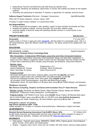  Implementing Front-End and Back-End code while fixing any reported errors
 Proactively identifying and developing opportunities to improve web usability and design for the targeted
audience
 Consulting and researching for alternative IT solutions or approaches for everyday technical issues
Software Support Technician (Part-time) - Famagano Constructions Sep/2008-Sep/2009
Office 302, 67 Spyrou Kyprianou, Larnaca, Cyprus, 6051
Providing IT support (mainly software) in a constructions office.
Key Responsibilities:
 Working closely with the manager’s clerk, providing support on basic Windows functionality and filing
 Installing and updating software, ensuring the proper and up-to-date software usage
 Listening carefully to technical issues and explaining potential solutions in a clear manner to non-
technical staff
PROJECTS INVOLVED Date/Duration
Zomposable 7th of June 2014
A game made in 12 hours in game jam event GameCraft, with the subject of a composable game. That is a
3D zombie adventure game with diffused cartoon-like graphics. The group consists of two programmers and
two artists.
EDUCATION
City University London Sep/2013-Sep/2014
MSc Honours Computer Games Technology (Pass)
MSc Dissertation: “A Data driven RPG Engine using Unity and Entity Component Systems”
-A newly created Game Engine using Unity, Entity Component Design and Data driven development. It
makes use of four different components written in Unity’s C# and manipulates data from external xml files.
-A Game demo implementing RPG concepts using the engine and animations using Unity’s Mecanim.
Modules taken:
-Computer Graphics -Programming in C++
-Games Development Process -Computer Game Architectures
-Music Technology for Games -Game Physics and AI
Projects involved:
-3D tubular racing game with various rendering effects using C++ with OpenGL and GLSL
-Implemented a game engine and a 3D Basic RPG using Microsoft XNA 4.0 with C#
-Pitched and prototyped a survival horror action game using Unity3D with C#
-3D simulation of bird Flocking behaviour using C++ with Bullet Physics engine
-Implemented various 3D sound effects in a 3D game demo using C# with FMOD Designer and framework
Middlesex University 2009-2013
BSc Honours Computing, Graphics and Games with Foundation Year (1st Class Honours)
Modules include: Distributed and Mobile Games, Object Oriented Analysis, Design and Software
Development, Professional Project Development and Management.
Projects involved: 2.5D Platform-Puzzle Game using Unity3D (Group Project), 2D Mancala board game
and an Action-Platform game using C# and XNA 4.0, 2D RPG using Java Android development,
Concurrency and Thread Programming, 2D Action-Platform game using C# and XNA 3.1
Pancyprian Lyceum of Larnaca 2004-2007
High School Apolytirion (GPA: 17/20)
Grades equivalent of 4 A-levels in: Computer Science/Informatics, Mathematics, English and Greek.
ACHIEVEMENTS
Standard General Reasoning International Test (S-GRIT) (Score: 83%) 13th of March 2015
An HFI Verbal, Numerical and Spatial ability test that I have scored 83% higher compared to a group of
12,000 international graduates, managers and technical staff. More info about this test.
INTERESTS
 Video games – Favourite game genres: MMORPGs, MOBA, RPGs, Fighting games, Action/Adventure
games, Survival Horror games and Stealth games.
 Singing – I regularly sing in church choirs and I am involved with other various classical singing projects.
 