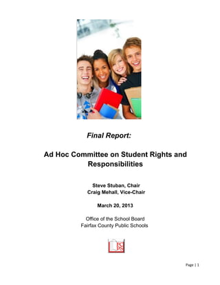 Page | 1
Final Report:
Ad Hoc Committee on Student Rights and
Responsibilities
Steve Stuban, Chair
Craig Mehall, Vice-Chair
March 20, 2013
Office of the School Board
Fairfax County Public Schools
 