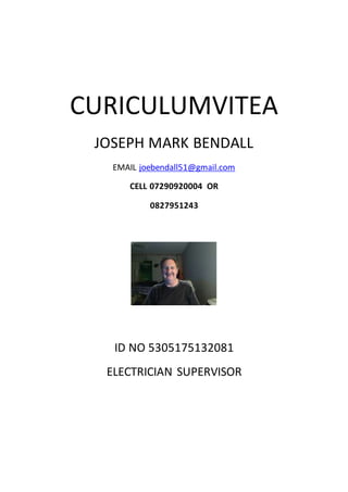 CURICULUMVITEA
JOSEPH MARK BENDALL
EMAIL joebendall51@gmail.com
CELL 07290920004 OR
0827951243
ID NO 5305175132081
ELECTRICIAN SUPERVISOR
 