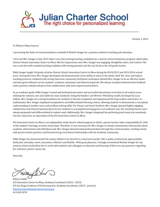 October 3, 2016
To Whom It May Concern:
I am writing this letter of recommendation on behalf of Nichole Swager for a position related to teaching and education.
I first met Mrs. Swager in July 2014 when I was interviewing teaching candidates for a charter school elementary program called Julian
Charter School, Innovation Centre-La Mesa. My first impressions were Mrs. Swager was engaging, thoughtful, smart, and creative. She
was a new but well-rounded teaching candidate with strong potential and she was hired as the 3rd grade teacher.
Nikki Swager taught 3rd grade at Julian Charter School, Innovation Centre-La Mesa during the 2014/2015 and 2015/2016 school
years. During this time, Mrs. Swager developed and demonstrated a keen ability to teach to the whole child. Her clear and explicit
teaching practices combined with strong classroom community facilitation techniques allowed Mrs. Swager to be an effective leader
and have great influence on her students’ academic, emotional, and behavioral growth. She always accepted administrative feedback
with a positive outlook and grew from collaboration with more experienced teachers.
As an academic guide, Nikki Swager created and facilitated innovative and successful educational curriculum in all content areas
utilizing the common core and California state standards. Using the Readers’ and Writers’ Workshop model, developed by Lucy
Calkins, Mrs. Swager set a strong foundation for students to become competent and impassioned life-long readers and writers. In
mathematics, Mrs. Swager employed manipulatives and differentiated learning centers, allowing students to demonstrate a conceptual
understanding of number sense and problem-solving skills. For Science and Social Students, Mrs. Swager planned highly engaging,
collaborative and interest-based projects for her students to accomplish learning goals in an authentic way. Her teaching lessons were
always purposeful and differentiated to student need. Additionally, Mrs. Swager integrated the performing and visual arts seamlessly
into her classroom, an expectation of the JCS Innovation Centre-La Mesa.
JCS Innovation Centre-La Mesa is an independent study charter school program in which a parent-teacher takes responsibility for 26%
of the student’s learning, on home school days. Therefore, it was necessary for Mrs. Swager to clearly communicate with parents about
academic achievement and individual need. Mrs. Swager demonstrated professionalism through this communication, working closely
with parent-teacher partners and formed strong, trust-based relationships with the Academy community.
Nikki Swager has demonstrated the unique skillset to be desired in a classroom teacher. She is polite, professional, approachable,
dedicated, articulate, smart, innovative, reflective and flexible. With great pleasure, I strongly recommend Nichole Swager for any
position which would allow her to work with students and colleagues in education and learning. If there are any questions regarding
her reference, please contact me.
Sincerely,
Hillary Gaddis
JCS Innovation Centre-La Mesa, Academy Coordinator (2012 - 2015)
JCS San Diego Academy of Performing Arts, Academy Coordinator (2015 - present)
hbertran-harris@juliancharterschool.org
619.269.9478
 