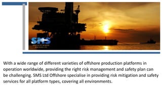 With a wide range of different varieties of offshore production platforms in
operation worldwide, providing the right risk management and safety plan can
be challenging. SMS Ltd Offshore specialise in providing risk mitigation and safety
services for all platform types, covering all environments.
 