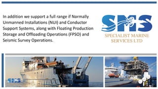 In addition we support a full range if Normally
Unmanned Installations (NUI) and Conductor
Support Systems, along with Floating Production
Storage and Offloading Operations (FPSO) and
Seismic Survey Operations.
 
