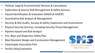• Political, Legal & Environmental Services & Consultancy
• Exploration & Seismic Risk Management & Safety Services
• Hazard Identification & Evaluation (HAZID & HAZOP)
• Quantitative Risk Analysis & Management
• Security & Risk Audits, Surveys & Safety Inspections and Assessments
• Physical Security Services, including Security Threat Management
• Pipeline Hazard and Risk Analysis
• Fire, Blast and Dispersion Safety Plan
• Blast Resistant Design and Construction Management
• Catastrophe Evacuation Plan
• Facility Siting Evaluation
 