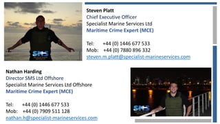 Nathan Harding
Director SMS Ltd Offshore
Specialist Marine Services Ltd Offshore
Maritime Crime Expert (MCE)
Tel: +44 (0) 1446 677 533
Mob: +44 (0) 7909 511 128
nathan.h@specialist-marineservices.com
Steven Platt
Chief Executive Officer
Specialist Marine Services Ltd
Maritime Crime Expert (MCE)
Tel: +44 (0) 1446 677 533
Mob: +44 (0) 7880 896 332
steven.m.platt@specialist-marineservices.com
 