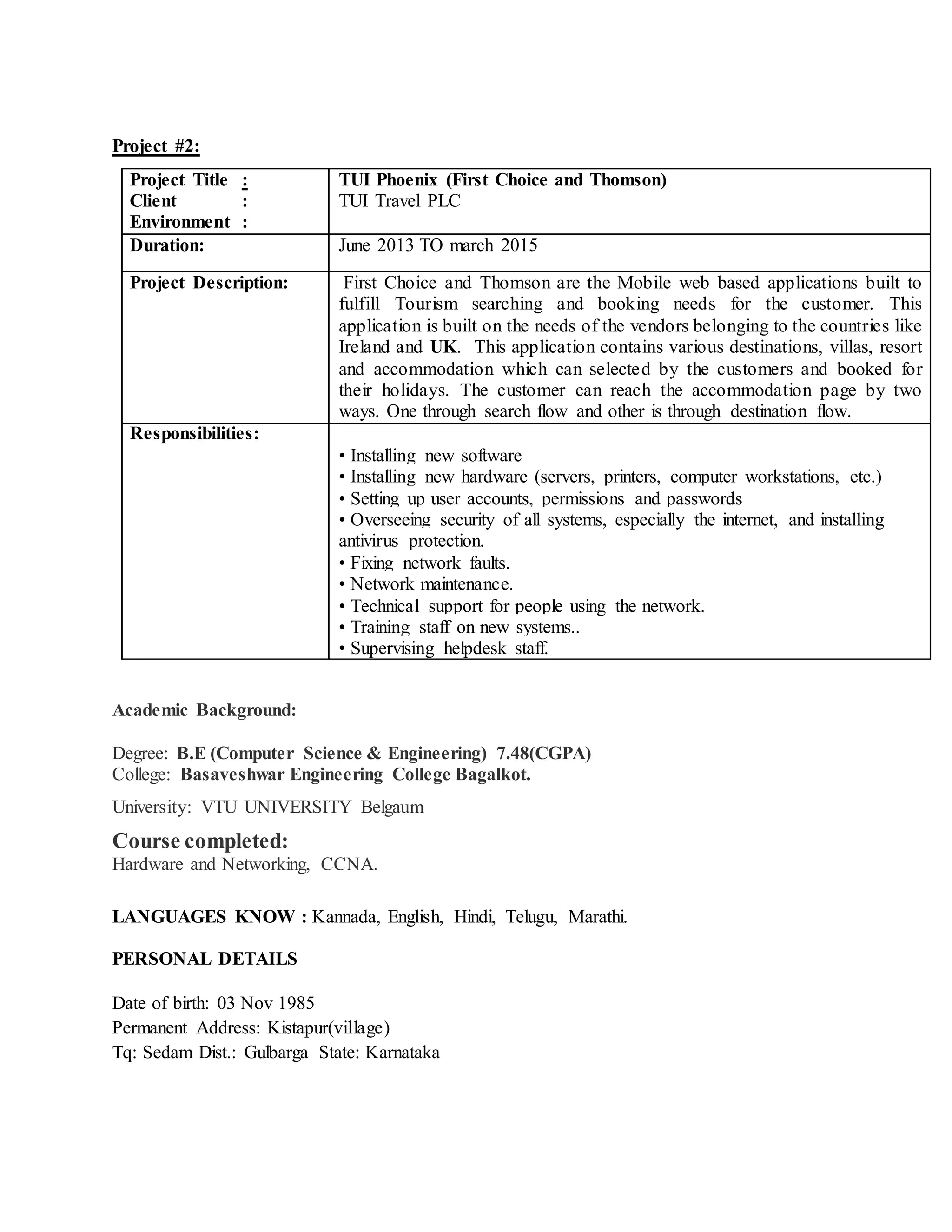 Project #2:
Project Title :
Client :
Environment :
TUI Phoenix (First Choice and Thomson)
TUI Travel PLC
Duration: June 2013 TO march 2015
Project Description: First Choice and Thomson are the Mobile web based applications built to
fulfill Tourism searching and booking needs for the customer. This
application is built on the needs of the vendors belonging to the countries like
Ireland and UK. This application contains various destinations, villas, resort
and accommodation which can selected by the customers and booked for
their holidays. The customer can reach the accommodation page by two
ways. One through search flow and other is through destination flow.
Responsibilities:
• Installing new software
• Installing new hardware (servers, printers, computer workstations, etc.)
• Setting up user accounts, permissions and passwords
• Overseeing security of all systems, especially the internet, and installing
antivirus protection.
• Fixing network faults.
• Network maintenance.
• Technical support for people using the network.
• Training staff on new systems..
• Supervising helpdesk staff.
Academic Background:
Degree: B.E (Computer Science & Engineering) 7.48(CGPA)
College: Basaveshwar Engineering College Bagalkot.
University: VTU UNIVERSITY Belgaum
Course completed:
Hardware and Networking, CCNA.
LANGUAGES KNOW : Kannada, English, Hindi, Telugu, Marathi.
PERSONAL DETAILS
Date of birth: 03 Nov 1985
Permanent Address: Kistapur(village)
Tq: Sedam Dist.: Gulbarga State: Karnataka
 