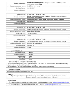 Name of organizations
ONSITE TRAINING SERVICES at ( Saipem - Scarabeo 6 SSDR on board in
Mediterranean Sea ) in Egypt
Type of educations or training Hand Safety Awareness
Certificate Number HSA 00403267
Validation of Certificate
Date (from – to) 03 – 04 – 2007 To 03 – 04 – 2007
Name of organizations
ONSITE TRAINING SERVICES at ( Saipem - Scarabeo 6 SSDR on board in
Mediterranean Sea ) in Egypt
Type of educations or training Offshore Helicopter Landing Officer Incorprating Helideck Assistant
Certificate Number HLA 00600000
Validation of Certificate
Date (from – to) 08 – 01 – 2007 To 18 – 01 – 2007
Name of organizations The Arab academy for science, technology and maritime transport in Egypt
Type of educations or training Offshor Crane Operator
Certificate Number 1 CO. 34/ 1 / 2007
Validation of Certificate 5 Years
Date (from – to) 24 – 11 – 2006 To 26 – 11 – 2006
Name of organizations The Arab academy for science, technology and maritime transport in Egypt
Type of educations or training Offshore Fast Rascue Boat
Certificate Number 3406/ CO / 06
Validation of Certificate 5 Years
LANGUAGE SKILLS
MOTHER TONGUE Arabic
OTHER LANGUAGES English
Reading skills Basic
Writing skills Basic
Verbal skills Good
ORGANIZATIONAL SKILLS AND COMPETENCES}
I am sociable. Have the ability to work in multicultural teams. I can work in hot and cold weather offshore & Onshore. My
hobby is reading. I spend most of my free time in reading
I am a team leader – My team consists of 8 men, and I always make a Pre-job safety meeting
DRIVING LICENSES
Egyptian heavy vehicle driving licenses since 1983
SKILLS
Type of equipments / cranes I worked on rough cranes – lattice boom cranes – hydraulic cranes – mobile
cranes– Hydraulic knuckle boom & side boom. High level
REFERENCES
1. Jackie Mcfeely – +441224442268 (NOBLE) Safety Training Supervisor E-mail: stshferrington@noblecorp.com
2. Patrick Northrup - +441224442264 ( NOBLE) OIM , E-mail: oimhferrington@noblecorp.com
 