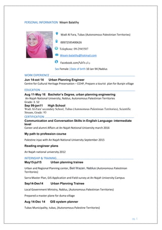 pg. 1
PERSONAL INFORMATION Weam Balatihy
Wadi Al Fara, Tubas (Autonomous Palestinian Territories)
00972595400626
Telephone: 09-2945507
Weam-balatihy@hotmail.com
Facebook.com/‫بالطية‬ ‫وئام‬
Sex Female |Date of birth 10 Jan 94|Nablus
WORK EXPERIENCE ………………………………………………………………………………………………………
Jun 14-oct 14 Urban Planning Engineer
Centre for Cultural Heritage Preservation – CCHP, Prepare a tourist plan for Burqin village
EDUCATION ………………………………………………………………………………………………………………….
Aug 11-May 16 Bachelor’s Degree, urban planning engineering
An-Najah National University, Nablus, Autonomous Palestinian Territories
Grade: 3. 52
Sep 99-jan11 High School
Wadi Al-Fara' secondary School, Tubas (Autonomous Palestinian Territories), Scientific
Stream, Grade: 93
CERTIFICATION ……………………………………………………………………………………………………………
Communication and Conversation Skills in English Language- intermediate
level
Career and alumni Affairs at An Najah Notional University march 2016
My path to profession course
Palestine injaz with An Najah National University September 2015
Reading engineer plans
An Najah national university 2012
INTERNSHIP & TRAINING…………………………….………………………………………………………………
May15-jul15 Urban planning trainee
Urban and Regional Planning center, Beit Wazan, Nablus (Autonomous Palestinian
Territories)
Sarra Master Plan, GIS Application and Field survey at An Najah University Campus
Sep14-Des14 Urban Planning Trainee
Local Government Ministry, Nablus, (Autonomous Palestinian Territories)
Prepared a master plane for duma village
Aug 14-Dec 14 GIS system planner
Tubas Municipality, tubas, (Autonomous Palestine Territories)
 