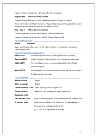 pg. 2
Prepared a framework plan for a GIS system for the municipality.
May14-jul14 Urban planning trainee
Tubas Directorate local government, tubas (Autonomous Palestine Territories)
Worked on master plan Objections for the village on Tubas Governorate, also detailed plans
for specific areas in Governorate areas and Building permit.
May 13-jul13 Urban planning trainee
Zawata village council, Nablus, (Autonomous Palestinian Territories)
Prepared strategic and development plan for Zawata village council
VOLUNTEERING WORK ……………………………………………………………………………………..…………
Mar13 Volunteer
Aqaba Municipality, A field survey of the village buildings by coordination with Urban
Planning Department.
WORKSHOP AND TRAINING COURSES ………………………………………………………………………….
Nablus 2012 The Palestinian urban forum 1 –An Najah national university
Ramallah 2015 Vision Conference- Palestine 2025-2050 -the national spatial plan
Nablus 2014 Third annual conference of community based learning.- al Najah
National university
Nablus 2016 learning day in urban planning –urban planning and infrastructure tool
-An Najah national university
PERSONAL SKILLS ……………………………………………………………………………………………………….
Mother tongue Arabic
Other language English
Communication skills Team working, work under pressure
Organizational / leadership, time management, Good coordination
Managing skills
Job –related skills Good at designing posters, Good presentation and analytical skills
Computer skills Good command of Microsoft Office tools, Good knowledge of
Urban planning application and analysis,
(GIS, AutoCAD, depthmapX, Sketch up)
 