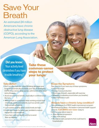 Save Your
Breath
An estimated 24 million
Americans have chronic
obstructive lung disease
(COPD), according to the
American Lung Association.
Take Action
• Don’t smoke. If you do – stop! Smoking damages your
lungs and dramatically increases your risk of developing
COPD, lung cancer, sleep apnea, asthma and other respi-
ratory illnesses.
• Avoid second-hand smoke, especially in confined areas
like bars.
• Wear a mask or a respirator when working around dust,
chemicals, paints and solvents, such as varnish, paint
thinners and adhesives.
• Limit outdoor activity when ozone levels are high.
• Check your house for radon gas; ventilate to reduce
dangerous concentrations.
• If you have asthma, identify and try to avoid
flare-up triggers.
Know the Symptoms
See a doctor if you have any of these symptoms:
• Lingering cough
• Excess mucus production
• Shortness of breath, especially with exercise
• Wheezing (a whistling sound when you breathe)
• Chest tightness or pain
Already have a chronic lung condition?
Take advantage of a FREE health improvement program
administered by Alere – the leader in personal health support
services. Call (800) xxx-xxxx today to
talk to a nurse about ways to:
• Slow disease progression
• Gain more energy
• Recognize early symptoms that could lead to
hospitalization
Take these
common-sense
steps to protect
your lungs:
Did you know:
Youractivitylevel
diminishesifyouhave
troublebreathing?
Source: American Association of Respiratory Care
©2010 Alere.All rights reserved.Alere is a trademark of the Alere group of companies. MRC10.COPD.F 12/09
 