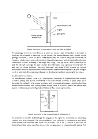 Figure 2: Schematic of EC double glazing (Piccolo et al. 2009, pp.832-844)
The advantage is obvious: when the day is warm and sunny, a cool temperature in the room is
preferred and achieved by switching on the voltage, the window behaves like a coated double
glazing (U=2.0W/m.K). When the day is cold but still sunny, the switched off system will let the sun
rays come into the room which will maintain a pleasant temperature, while protecting from the cold
temperature outside. According to Bechinger and Gregg (1998, pp.405-10) and Granqvist (2014,
pp.1-38) although seemingly the ideal solution, it would become very expensive in energy cost if it
was used on glazed buildings. Therefore, Bechinger and Gregg (1998) propose to combine
photovoltaic cells with electrochromic windows in order for the window to produce its own energy it
needs to taint itself. Chromogenic windows are in development and look promising for the future.
2.2.2 Inside flow windows
For approximately 10 years, Chow et al. (2006) dedicate themselves to propose innovative solutions
to reduce energy cost due to conditioned air in warm climate countries. In 2006, Chow et al.
discussed the availability of a window ventilated with air circulating between a traditional window
and an additional coated pane. Among several designs, Chow et. al. (2006) identify the window with
outside ventilation as shown in Figure 3 as the best air flow window proposition.
Figure 3: Schematic of air flow windows (Chow et al. 2006, pp.1910-8)
It is important to consider that the larger the air gap and the higher the air velocity; the less energy
required from air conditioning. The system works as a heat exchanger. It turns out that air is a bad
thermal conductor compared with liquids such as water. Thus in 2011, Chow et al. discussed the
design of a window with a water flow between the two glass panes of a classical double glazing. That
 