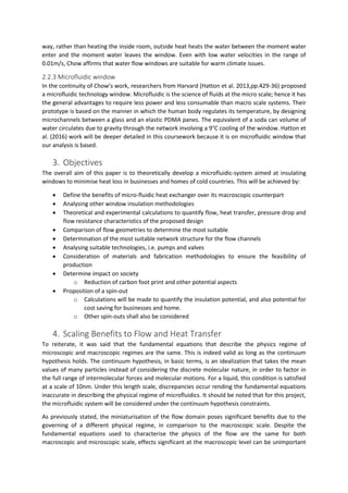 way, rather than heating the inside room, outside heat heats the water between the moment water
enter and the moment water leaves the window. Even with low water velocities in the range of
0.01m/s, Chow affirms that water flow windows are suitable for warm climate issues.
2.2.3 Microfluidic window
In the continuity of Chow’s work, researchers from Harvard (Hatton et al. 2013,pp.429-36) proposed
a microfluidic technology window. Microfluidic is the science of fluids at the micro scale; hence it has
the general advantages to require less power and less consumable than macro scale systems. Their
prototype is based on the manner in which the human body regulates its temperature, by designing
microchannels between a glass and an elastic PDMA panes. The equivalent of a soda can volume of
water circulates due to gravity through the network involving a 9°C cooling of the window. Hatton et
al. (2016) work will be deeper detailed in this coursework because it is on microfluidic window that
our analysis is based.
3. Objectives
The overall aim of this paper is to theoretically develop a microfluidic-system aimed at insulating
windows to minimise heat loss in businesses and homes of cold countries. This will be achieved by:
 Define the benefits of micro-fluidic heat exchanger over its macroscopic counterpart
 Analysing other window insulation methodologies
 Theoretical and experimental calculations to quantify flow, heat transfer, pressure drop and
flow resistance characteristics of the proposed design
 Comparison of flow geometries to determine the most suitable
 Determination of the most suitable network structure for the flow channels
 Analysing suitable technologies, i.e. pumps and valves
 Consideration of materials and fabrication methodologies to ensure the feasibility of
production
 Determine impact on society
o Reduction of carbon foot print and other potential aspects
 Proposition of a spin-out
o Calculations will be made to quantify the insulation potential, and also potential for
cost saving for businesses and home.
o Other spin-outs shall also be considered
4. Scaling Benefits to Flow and Heat Transfer
To reiterate, it was said that the fundamental equations that describe the physics regime of
microscopic and macroscopic regimes are the same. This is indeed valid as long as the continuum
hypothesis holds. The continuum hypothesis, in basic terms, is an idealization that takes the mean
values of many particles instead of considering the discrete molecular nature, in order to factor in
the full range of intermolecular forces and molecular motions. For a liquid, this condition is satisfied
at a scale of 10nm. Under this length scale, discrepancies occur rending the fundamental equations
inaccurate in describing the physical regime of microfluidics. It should be noted that for this project,
the microfluidic system will be considered under the continuum hypothesis constraints.
As previously stated, the miniaturisation of the flow domain poses significant benefits due to the
governing of a different physical regime, in comparison to the macroscopic scale. Despite the
fundamental equations used to characterise the physics of the flow are the same for both
macroscopic and microscopic scale, effects significant at the macroscopic level can be unimportant
 
