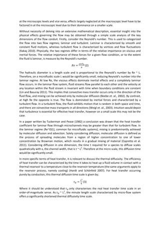 at the microscopic levels and vice versa, effects largely neglected at the macroscopic level have to be
factored in at the microscopic level due to their dominance on a smaller scale.
Without necessity of delving into an extensive mathematical description, essential insight into the
physical effects governing the flow may be obtained through a simple scale analysis of the key
dimensions of the flow conduit. Firstly, consider the Reynold's number. This is used to categorized
the flow into two flow regimes; laminar and turbulent. Laminar is characterised by smooth and
constant fluid motions, whereas turbulent flow is characterised by vortices and flow fluctuations
(Kakaç 2010). Physically, the two regimes differ in terms of the relative importance on viscous and
inertial forces. The relative importance of these forces for a given flow condition, or to the extent
the fluid is laminar, is measure by the Reynold’s number.
𝑅𝑒 =
𝜌𝑢𝐷ℎ
𝜇
(2)
The hydraulic diameter is a length scale and is proportional to the Reynold’s number by Re ~ L.
Therefore, on a microfluidic scale L would be significantly small, reducing Reynold’s number into the
laminar regime. At low Re, the viscous effects dominate inertial effects and a completely laminar
ﬂow occurs. In the laminar ﬂow system, ﬂuid streams ﬂow parallel to each other and the velocity at
any location within the ﬂuid stream is invariant with time when boundary conditions are constant
(Lin and Basuray 2011). This implies that convective mass transfer occurs only in the direction of the
ﬂuid ﬂow, and mixing can be achieved only by molecular diffusion (Beebe et. al., 2002). By contrast,
at high Re the opposite is true. The ﬂow is dominated by inertial forces and characterized by a
turbulent ﬂow. In a turbulent ﬂow, the ﬂuid exhibits motion that is random in both space and time,
and there are convective mass transports in all directions (Weigl et. al., 2003). Intuition would depict
that turbulence is essential for effective heat transfer, however on a small scale this may not be the
case.
In a paper written by Tuckerman and Pease (1982) a conclusion was drawn that the heat transfer
coefficient for laminar flow through microchannels may be greater than that for turbulent flow. In
the laminar regime (Re~O(1), common for microfluidic systems), mixing is predominantly achieved
by molecular diffusion and advection. Solely considering diffusion, molecular diffusion is defined as
the process of spreading molecules from a region of higher concentration to one of lower
concentration by Brownian motion, which results in a gradual mixing of material (Capretto et al.
2011). Considering diffusion in one dimension, the time t required for a species to diffuse scales
quadratically with x, the channel width, that is t ~ L2
. Therefore at the micro scale, this diffusion time
would be significantly small.
In more specific terms of heat transfer, it is relevant to discuss the thermal diffusivity. The efficiency
of heat transfer can be characterized by the time it takes to heat up a fluid volume in contact with a
thermal reservoir to a temperature close to the reservoir temperature (the same arguments apply to
the reservoir process, namely cooling) (Hardt and Schönfeld 2007). For heat transfer occurring
purely by conduction, this thermal diffusion time scale is given by;
𝜏 𝑑 =
𝐿2
𝑘
(3)
Where it should be understood that 𝜏 𝑑 only characterises the real heat transfer time scale in an
order-of-magnitude sense. As 𝜏 𝑑 ~ L2
, the minute length scale characterised by micro-flow system
offers a significantly shortened thermal diffusivity time scale.
 