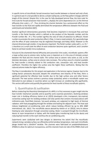 In specific terms of microfluidic forced convection heat transfer between a channel wall and a fluid,
in a general case it is not possible to derive a simple scaling law, as the flow pattern changes with the
length of the channel. Despite this, in the case for fully developed laminar flow, the time scale for
time scale for forced-convection heat transfer 𝜏 𝑐 displays the same dependence on L as the thermal
diffusivity time scale 𝜏 𝑐~𝐿2
. Thus shrinking the channel diameter has a pronounced effect on the
heat transfer to the fluid and rapidly diminished the temperature difference between the fluid and
solid (Hardt and Schönfeld 2007).
Another significant dimensionless parameter that becomes important in microscale flow and heat
transfer is the Peclet Number which is defined as the product of the Reynolds number and the
Prandtl number (Re . Pr ). This number signifies the ratio of rates of advection to diffusion. Peclet
number enumerates the axial conduction effect in flow. In macro-sized conduits, Pe is generally large
and the effect of axial conduction may be neglected (Yazicioglu and Kakaç 2010). However as the
channel dimensions get smaller, it may become important. The Peclet number scales with L, i.e. Pe ~
L therefore on a small scale the effect of axial conduction becomes quite significant, and is another
factor to aid heat transfer minus turbulence.
Inclusive to the shortened thermal diffusivity and convention time scales, microfluidic systems offer
a large surface area to volume ratio. Surface area is important as it is the area of intimate contact
between the fluid and the channel walls. The surface area to volume ratio varies as 1/D, as the
diameter decreases, surface area to volume ratio increases. The surface area of a channel available
for heat transfer is directly related to the conduction rate, convection rate, and heat transfer
coefficient. Therefore the higher the surface area the higher these coefficients. Noting that the
reduced volume makes for higher efficiency.
The flow in consideration for this project and application is the laminar regime, however due to the
scaling factors previously discussed, despite the smoothness and linearity of the flow, there is
significant potential for effective heat transfer due to the high surface area and other factors
discussed. The next section outlines a previous study conducted, where a microfluidic system was
fabricated to cool widows in countries where sun light increase air conditioning bills significantly.
This section will outline and quantify the potential for heat transfer of these microfluidic systems.
5. Quantification & Justification
Before conducting the theoretical development of a MFD, it is first necessary to gain insight into the
heat transfer mechanism possible and to quantify some essential parameters. Outlining windows
major role in building efficiency Hatton et al. (2013) developed a thin, transparent, bio-inspired,
convective cooling layer for building windows and solar panels that contains microvasculature with
millimetre-scale, fluid-filled channels. Sun-ward windows are subjected to high levels of thermal
radiation, with heat propagating through the window and heating the adjacent room. This heat load
induces heightened air-conditioning costs which reduce building efficient by up to 40% (D&R
International, Ltd., 2011). The microfluidic device devised by Hatton et. al. (2013), aims to reduce
heating by solar absorption through convective cooling. Water is pumped through the microfluidic
device at room temperature or below, with the heated glass transferring heat to the device and
reducing heat transfer to the room and thus the air-conditioning units.
Experiments were conducted with two designs to determine the extent that the microfluidic
network lining a window surface can efficiently control window temperature, note each microfluidic
design tested had a 10x10cm2
window. The channels were fabricated on polydimethylsiloxane
(PDMS) to allow for optimum transparency, and the channels lined one side of the PDMS sheet and
 