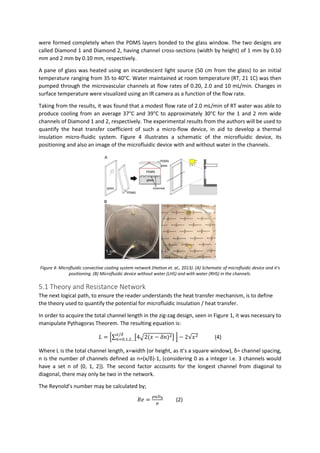were formed completely when the PDMS layers bonded to the glass window. The two designs are
called Diamond 1 and Diamond 2, having channel cross-sections (width by height) of 1 mm by 0.10
mm and 2 mm by 0.10 mm, respectively.
A pane of glass was heated using an incandescent light source (50 cm from the glass) to an initial
temperature ranging from 35 to 40°C. Water maintained at room temperature (RT, 21 1C) was then
pumped through the microvascular channels at flow rates of 0.20, 2.0 and 10 mL/min. Changes in
surface temperature were visualized using an IR camera as a function of the flow rate.
Taking from the results, it was found that a modest flow rate of 2.0 mL/min of RT water was able to
produce cooling from an average 37°C and 39°C to approximately 30°C for the 1 and 2 mm wide
channels of Diamond 1 and 2, respectively. The experimental results from the authors will be used to
quantify the heat transfer coefficient of such a micro-flow device, in aid to develop a thermal
insulation micro-fluidic system. Figure 4 illustrates a schematic of the microfluidic device, its
positioning and also an image of the microfluidic device with and without water in the channels.
Figure 4: Microfluidic convective cooling system network (Hatton et. al., 2013). (A) Schematic of microfluidic device and it's
positioning. (B) Microfluidic device without water (LHS) and with water (RHS) in the channels.
5.1 Theory and Resistance Network
The next logical path, to ensure the reader understands the heat transfer mechanism, is to define
the theory used to quantify the potential for microfluidic insulation / heat transfer.
In order to acquire the total channel length in the zig-zag design, seen in Figure 1, it was necessary to
manipulate Pythagoras Theorem. The resulting equation is:
𝐿 = [∑ [4√2(𝑥 − 𝛿𝑛)2]
𝑥/𝛿
𝑛=0,1,2… ] − 2√𝑥2 (4)
Where L is the total channel length, x=width (or height, as it’s a square window), δ= channel spacing,
n is the number of channels defined as n=(x/δ)-1, (considering 0 as a integer i.e. 3 channels would
have a set n of {0, 1, 2}). The second factor accounts for the longest channel from diagonal to
diagonal, there may only be two in the network.
The Reynold’s number may be calculated by;
𝑅𝑒 =
𝜌𝑢𝐷ℎ
𝜇
(2)
 